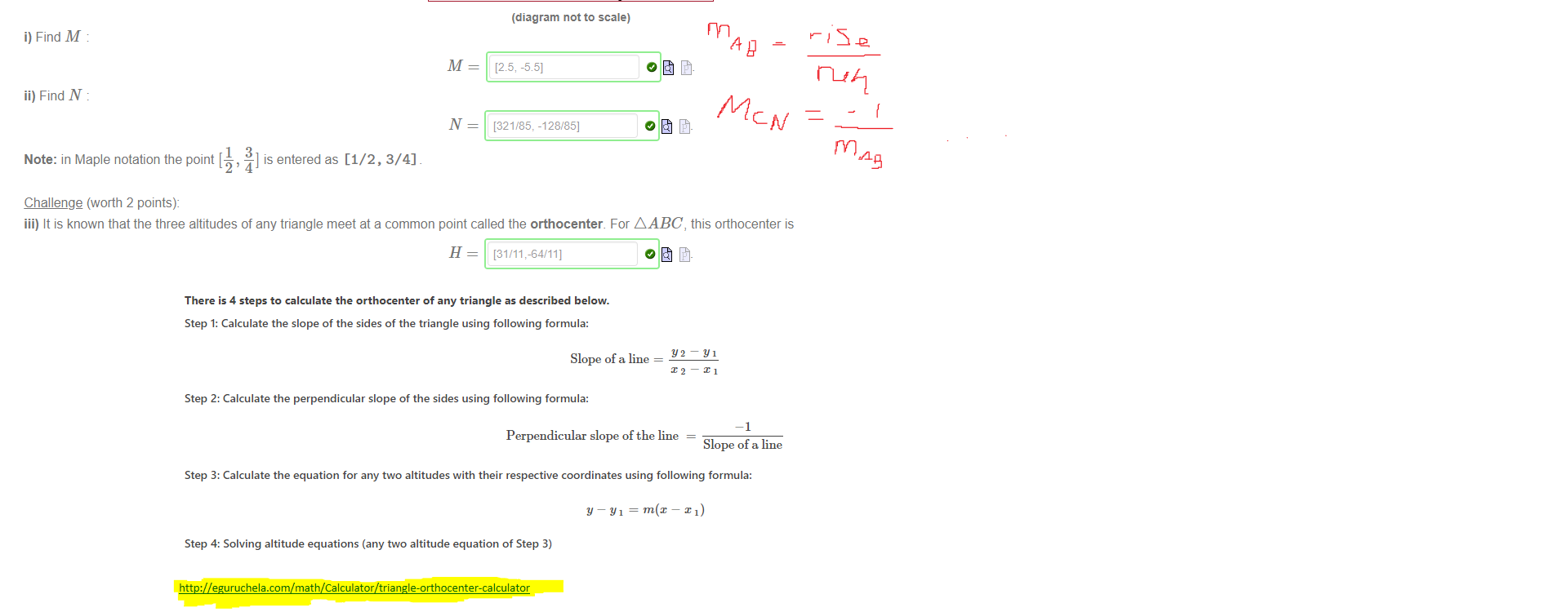 Untitled picture.png Machine generated alternative text:
There is 4 steps to calculate the orthocenter of any triangle as described below. 
Step 1: Calculate the slope of the sides of the triangle using following formula: 
Y2—YI 
Slope of a line — 
X2—X1 
Step 2: Calculate the perpendicular slope of the sides using following formula: 
Perpendicular slope of the line 
Slope of a line 
Step 3: Calculate the equation for any two altitudes with their respective coordinates using following formula: 
Step 4: Solving altitude equations (any two altitude equation of Step 3) 
Untitled picture.png Machine generated alternative text:
You may find this question challenging. 
Given the three points A = [6, —2], B = [—3, 0] and C = [3, —5], consider the triangle A ABC, and let M be the point on AC so that BM is the altitude through B perpendicular to 
AC. Likewise let N be the point on AB so that CN is the altitude through C perpendicular to AB 
(diagram not to scale) 
i) Find M 
ii) Find N 
1 
Note: in Maple notation the point [ 
Challenge (worth 2 points): 
M 
N 
3 
—l is entered as [1/2, 3/4] 
[25, -55] 
[321/85: -128/85] 
iii) It is known that the three altitudes of any triangle meet at a common point called the orthocenter For A ABC, this orthocenter is 
H = [31/11,-64/111 
http://eguruchela.com/math/Calculator/triangle-orthocenter-calculator

Ink Drawings
Ink Drawings
￼
￼
￼
￼￼￼￼￼￼
￼￼￼
