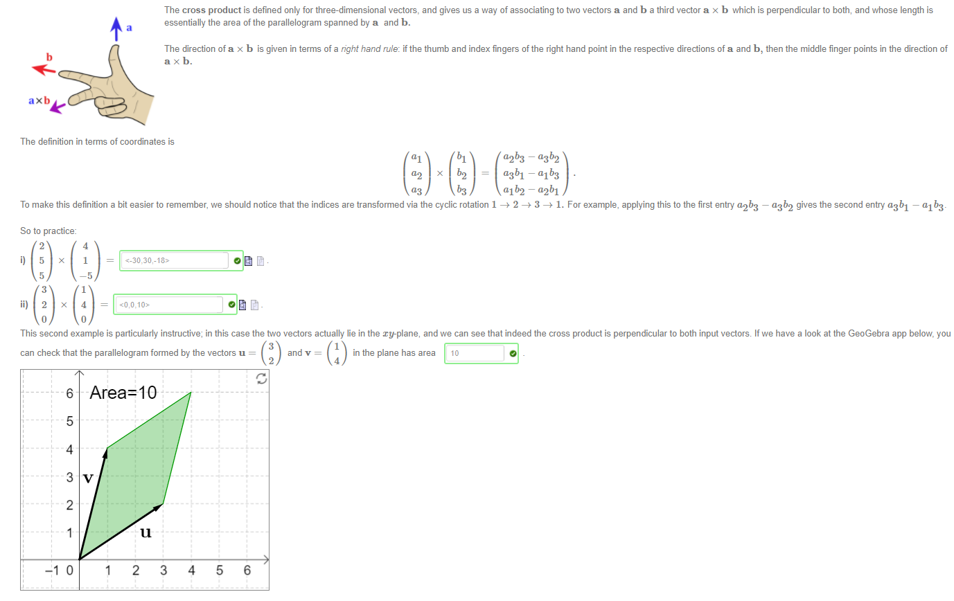 Machine generated alternative text:
The definition in terms of coordinates is 
al bl 
The cross product is defined only for three-dimensional vectors, and gives us a way of associating to two vectors a and b a third vector a x b which is perpendicularto both, and whose length is 
essentially the area of the parallelogram spanned by a and b. 
The direction of a x b is given in terms of a right hand rule: if the thumb and index fingers of the right hand point in the respective directions of a and b, then the middle finger points in the direction of 
b 
ax b. 
ax b 
dib2 - "2b1 
a2b3 
— a3b2 
To make this definition a bit easier to remember, we should notice that the indices are transformed via the cyclic rotation 1 —+ 2 —+ 3 —+ 1. For example, applying this to the first entry a2b3 — a3b2 gives the second entry a3b1 
So to practice: 
— 01 b3 
2 
5 
3 
4 
ii) 2 x 4 
0 
This second example is particularly instructive; in this case the two vectors actually lie in the xy-plane, and we can see that indeed the cross product is perpendicular to both input vectors If we have a look at the GeoGebra app below, you 
can check that the parallelogram formed by the vectors u = 
6 
5 
4 
3 
2 
u 
3 
and v = 
2 
in the plane has area 10 
4 
1 
2 
3 
4 
5 
6 
