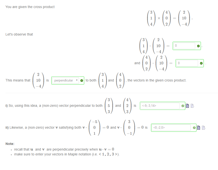 Machine generated alternative text:
You are given the cross product 
Let's observe that 
and 
1 
0 
x 
10 
10 
o 
10 
This means that 
10 
is 
perpendicular 
' O to both 
1 
and 
5 
O 
and 
, the vectors in the given cross product. 
i) So, using this idea, a (non-zero) vector perpendicular to both 
ii) Likewise, a (non-zero) vector v satisfying both v • 
Note: 
2 
is 
0 and v. 
. recall that u and v are perpendicular precisely when u •v = 0 
. make sure to enter your vectors in Maple notation (i.e. < 1, 2, 3 