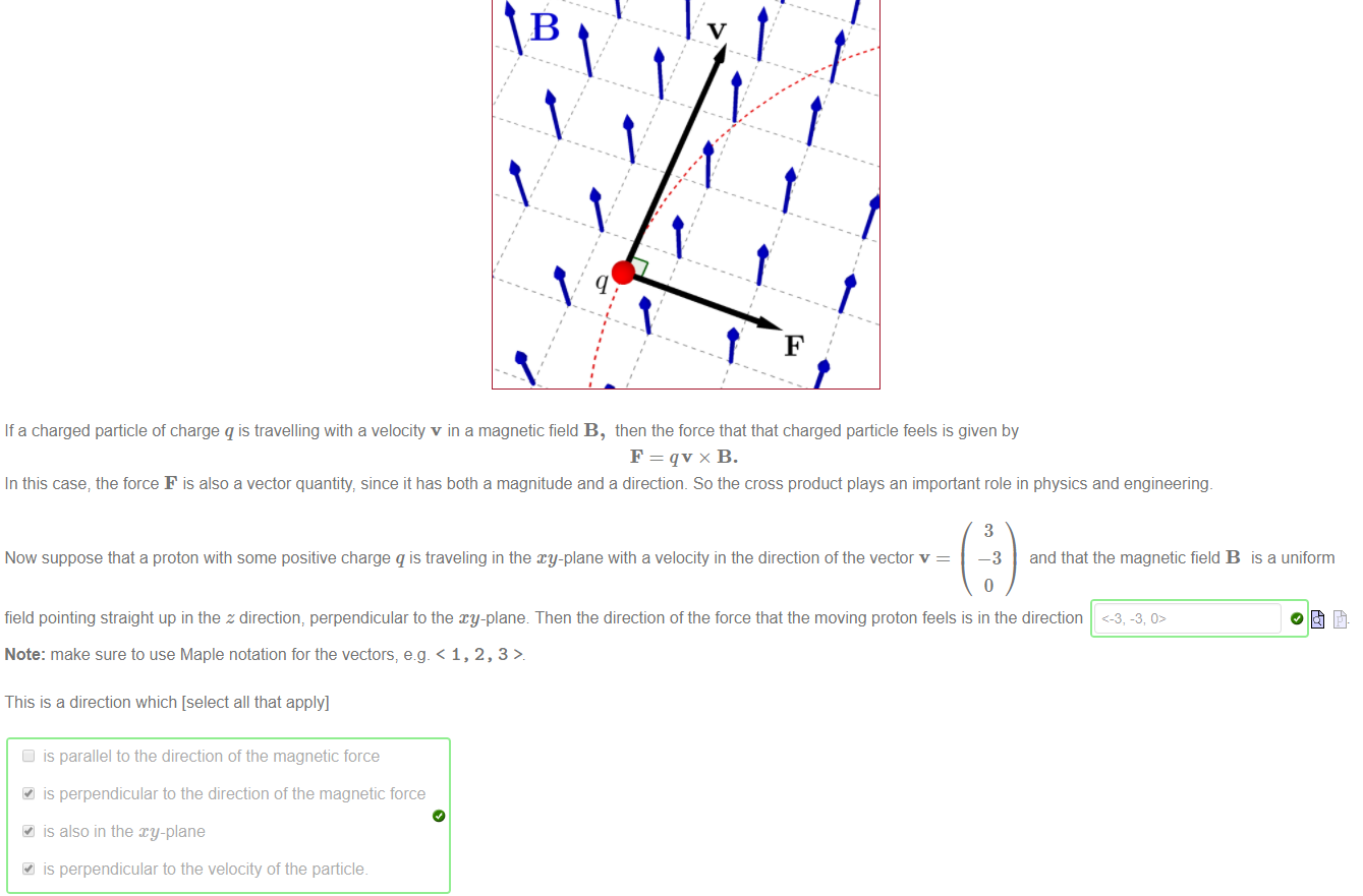 Machine generated alternative text:
If a charged particle of charge q is travelling with a velocity v in a magnetic field B, then the force that that charged particle feels is given by 
In this case; the force F is also a vector quantity since it has both a magnitude and a direction. So the cross product plays an important role in physics and engineering. 
Now suppose that a proton with some positive charge q is traveling in the my-plane with a velocity in the direction of the vector v 
3 
—3 and that the magnetic field B is a uniform 
field pointing straight up in the z direction, perpendicular to the xy-plane Then the direction of the force that the moving proton feels is in the direction <-3, -3, 
Note: make sure to use Maple notation for the vectors, e.g. < 1, 2, 3 
This is a direction which [select all that apply] 
is parallel to the direction of the magnetic force 
is perpendicular to the direction of the magnetic force 
is also in the my-plane 
is perpendicular to the velocity of the particle. 