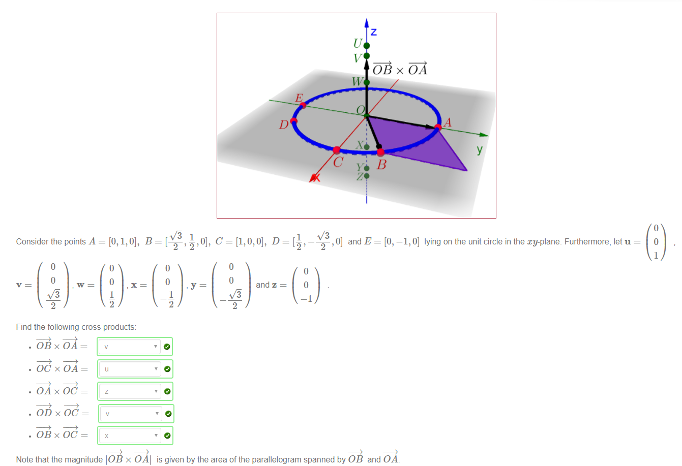 Machine generated alternative text:
Consider the points A 
Find the following cross products: 
. öBxö*A 
• OC x OA 
• OA x OC 
. OD x OC 
. 0B x OC 
, 0] and E = [O, —1, 0] lying on the unit circle in the xy-plane_ Furthermore, let u 
and z 
Note that the magnitude 10B x OAI is given by the area of the parallelogram spanned by 0B and OA 