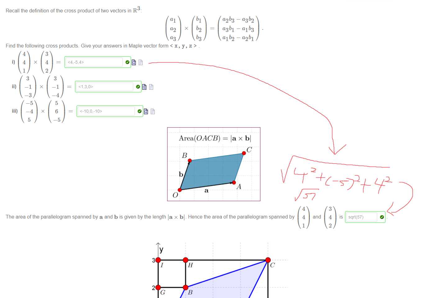 Untitled picture.png Machine generated alternative text:
Recall the definition of the cross product of two vectors in R 
Find the following cross products Give your answers in Maple vector form < x, y, z > 
—4 
x 
6 
Area(OACB) 
— a2b1 
= lax bl 
The area of the parallelogram spanned by a and b is given by the length la x bl . Hence the area of the parallelogram spanned by 
4 
and 
4 
sqrt(57) 

Untitled picture.png Machine generated alternative text:
3 
2 
o 
3 
and 0B 
1 
E 
c 
D 
x 
2 
1 
The parallelogram OACB spanned by vectors OA 
triangles using the diagram above. For example 
area(OACB) = IOA x OBI 
has an area which can be determined in an elementary way by calculating the areas of rectangles and 
2 
area(AOAE) = area(ACBH) 
and area(AOGB) = area(ACFA) 
So since area(ÜODCI) 
O we can find that: 
area(OACB) 
Now reconsider the same parallelogram in three-dimensional space spanned by x, y and z. Then the cross product 
OA x 0B 
3 
1 
o 
x 
1 
2 
o 
which has length 5 
O _ So we can see that 
Note: make sure to enter your vector in Maple notation, e.g. < 1, 2, 3 > 
Ink Drawings
Ink Drawings
Ink Drawings
Ink Drawings
Ink Drawings
￼￼￼
Ink Drawings
Ink Drawings
Ink Drawings
￼￼
