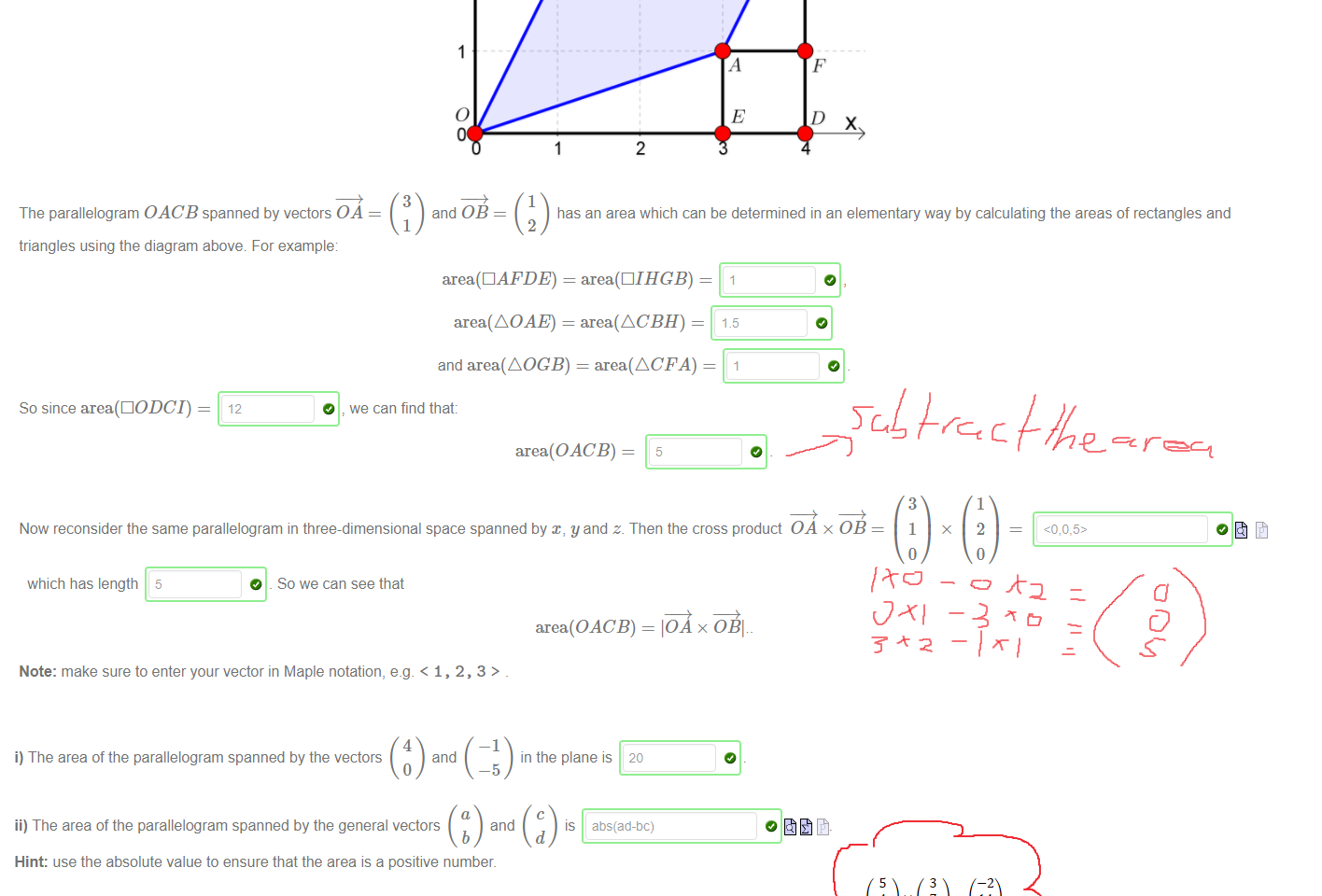 Untitled picture.png Machine generated alternative text:
3 
2 
o 
3 
and 0B 
1 
E 
c 
D 
x 
2 
1 
The parallelogram OACB spanned by vectors OA 
triangles using the diagram above. For example 
area(OACB) = IOA x OBI 
has an area which can be determined in an elementary way by calculating the areas of rectangles and 
2 
area(AOAE) = area(ACBH) 
and area(AOGB) = area(ACFA) 
So since area(ÜODCI) 
O we can find that: 
area(OACB) 
Now reconsider the same parallelogram in three-dimensional space spanned by x, y and z. Then the cross product 
OA x 0B 
3 
1 
o 
x 
1 
2 
o 
which has length 5 
O _ So we can see that 
Note: make sure to enter your vector in Maple notation, e.g. < 1, 2, 3 > 

Untitled picture.png Machine generated alternative text:
4 
—1 
i) The area of the parallelogram spanned by the vectors 
and 
—5 
ii) The area of the parallelogram spanned by the general vectors 
and 
b 
Hint: use the absolute value to ensure that the area is a positive number. 
iii) The area of the parallelogram spanned by the three-dimensional vectors 
Note: the absolute value Izl is input in Maple as abs 
in the plane is 
20 
IS 
5 
4 
-2 
abs(ad-öc) 
and 
3 
7 
—4 
IS 
Ink Drawings
Ink Drawings
﷐﷐5﷮4﷮−2﷯﷯×﷐﷐3﷮7﷮−4﷯﷯=﷐﷐−2﷮14﷮23﷯﷯
￼￼￼￼
￼￼￼￼￼￼￼￼￼￼￼￼￼￼￼￼￼
Ink Drawings
Ink Drawings
Ink Drawings
￼
￼
