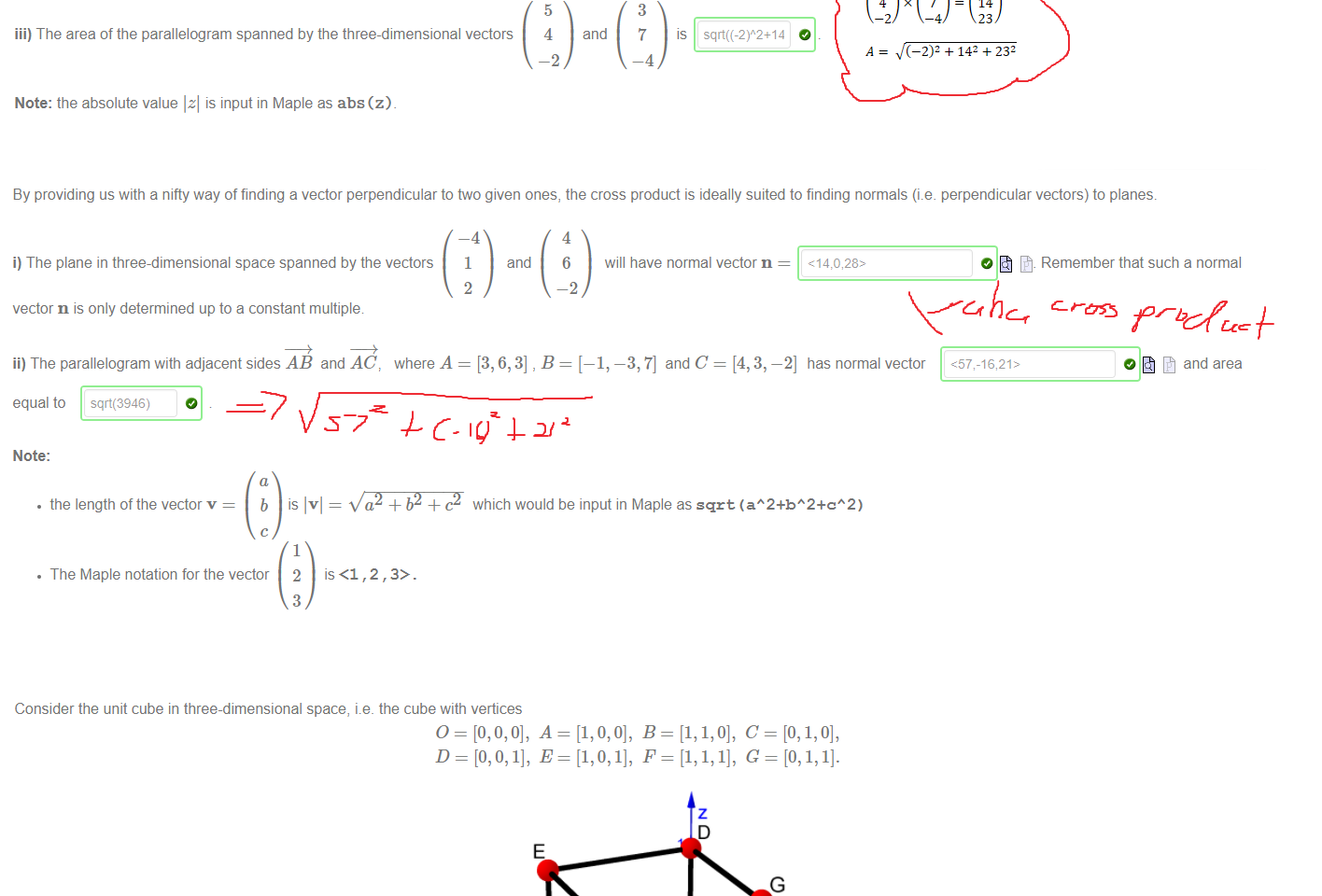 Untitled picture.png Machine generated alternative text:
4 
—1 
i) The area of the parallelogram spanned by the vectors 
and 
—5 
ii) The area of the parallelogram spanned by the general vectors 
and 
b 
Hint: use the absolute value to ensure that the area is a positive number. 
iii) The area of the parallelogram spanned by the three-dimensional vectors 
Note: the absolute value Izl is input in Maple as abs 
in the plane is 
20 
IS 
5 
4 
-2 
abs(ad-öc) 
and 
3 
7 
—4 
IS 

Untitled picture.png Machine generated alternative text:
By providing us with a nifty way of finding a vector perpendicular to two given ones, the cross product is ideally suited to finding normals (i.e. perpendicular vectors) to planes. 
i) The plane in three-dimensional space spanned by the vectors 
-4 
1 
2 
and 
4 
6 
—2 
will have normal vector n 
vector n is only determined up to a constant multiple 
ii) The parallelogram with adjacent sides AB and AC 
where A 
= [3, 6,3] , B 
—1, —3, 7] and C 
—2] has normal vector 
O Remember that such a normal 
0 and area 
equal to sqrt(3946) 
Note: 
• the length of the vector v 
• The Maple notation for the vector 
s = which would be input in Maple as sqrt (aA2+bA2+cA2) 
1 
2 
3 
is <1,2,3>. 

Untitled picture.png Machine generated alternative text:
Consider the unit cube in three-dimensional space, i.e. the cube with vertices 
1.5 
i) A normal to the plane through the parallelogram OAFG is 
ii) The area of the parallelogram OAFG is sqrt(2) 
﷐﷐5﷮4﷮−2﷯﷯×﷐﷐3﷮7﷮−4﷯﷯=﷐﷐−2﷮14﷮23﷯﷯
𝐴= ﷐﷮﷐﷐−2﷯﷮2﷯+﷐14﷮2﷯+﷐23﷮2﷯﷯
Ink Drawings
Ink Drawings
Ink Drawings
Ink Drawings
Ink Drawings
￼
￼￼￼￼￼
￼￼￼
