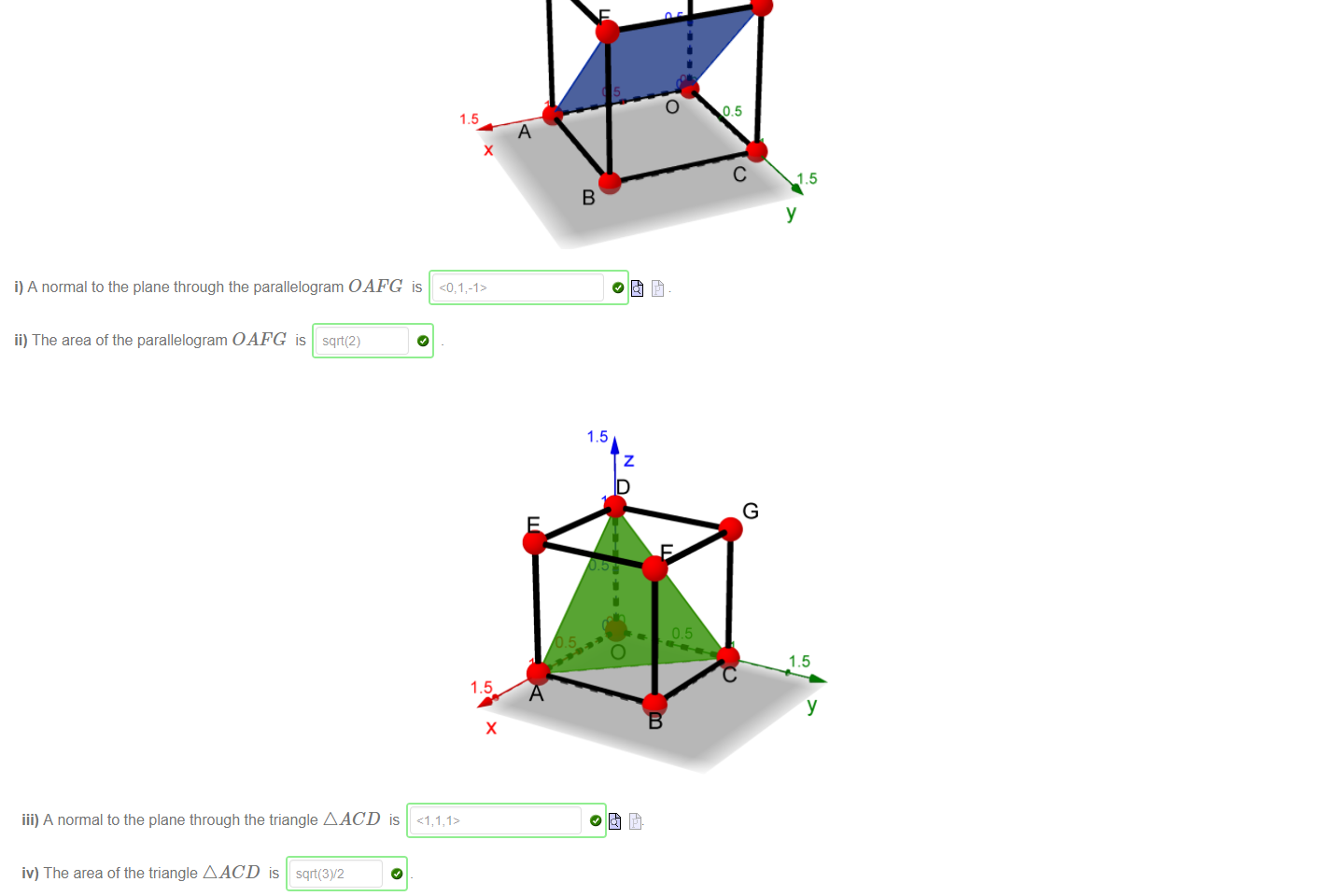 Untitled picture.png Machine generated alternative text:
Consider the unit cube in three-dimensional space, i.e. the cube with vertices 
1.5 
i) A normal to the plane through the parallelogram OAFG is 
ii) The area of the parallelogram OAFG is sqrt(2) 

Untitled picture.png Machine generated alternative text:
1.5 
1.5 
iii) A normal to the plane through the triangle AACD is 
iv) The area of the triangle AACD is 
Note: normals are vectors, so use the Maple notation for vectors 

