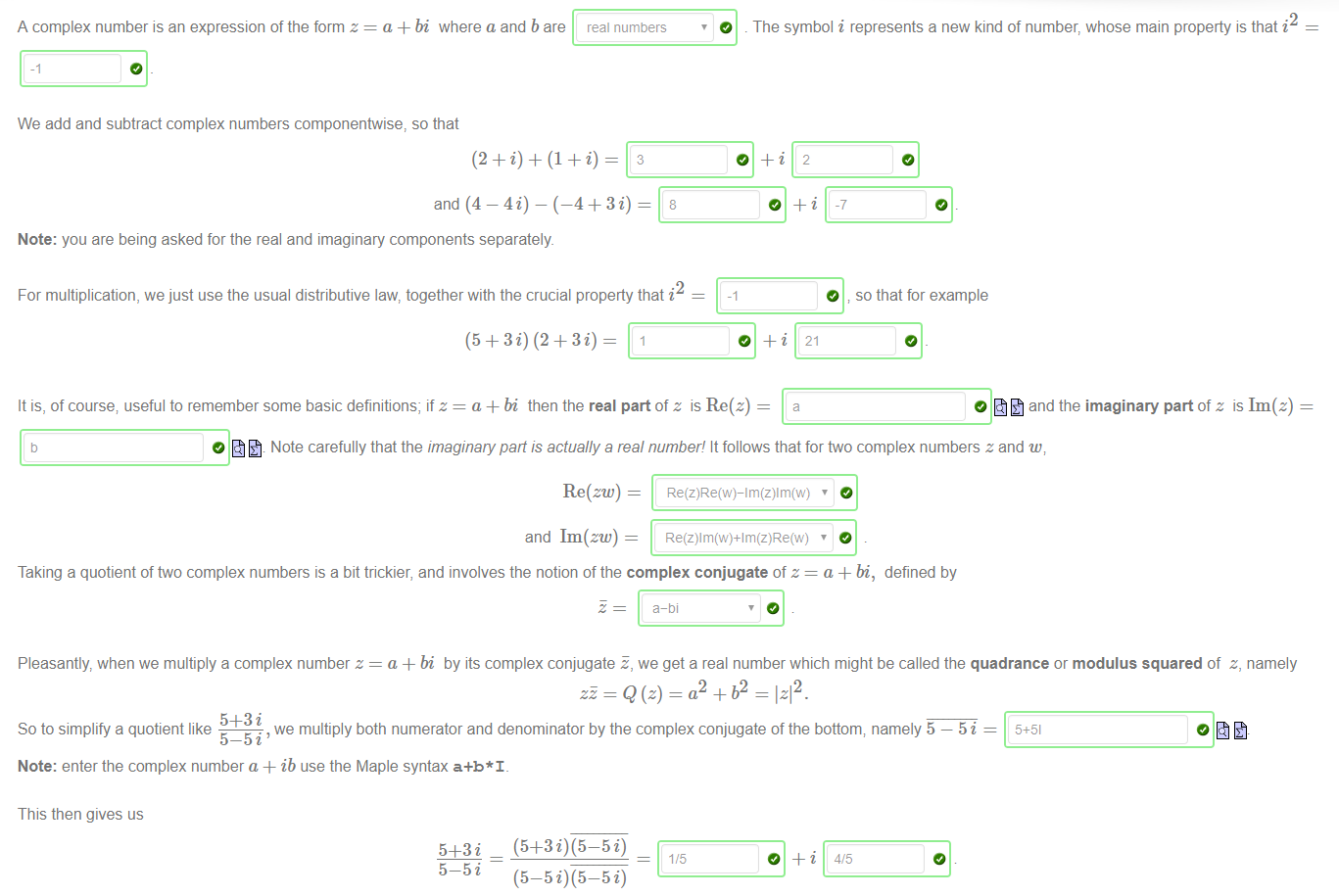 Machine generated alternative text:
A complex number is an expression of the form z 
a + bi where a and b are 
real numbers 
3 
O 
We add and subtract complex numbers componentwise, so that 
and (4 — 4i) — (—4+ 3 i) 
Note: you are being asked for the real and imaginary components separately 
2 
For multiplication, we just use the usual distributive law, together with the crucial property that i 
2 
The symbol i represents a new kind of number, whose main property is that i 
O so that for example 
It is, of course; useful to remember some basic definitions; if z = a+bi then the real part of z is Re 
O and the imaginary part of z is Im(z) 
O Note carefully that the imaginary pan is actually a real number! It follows that for two complex numbers z and w; 
Re(zw) = 
and Im(zw) 
Taking a quotient of two complex numbers is a bit trickier, and involves the notion of the complex conjugate of z = a + bi, defined by 
a-bi 
Pleasantly, when we multiply a complex number z = a +bi by its complex conjugate E, we get a real number which might be called the quadrance or modulus squared of z, namely 
12 
we multiply both numerator and denominator by the complex conjugate of the bottom; namely 5 — 5 i — 
So to simplify a quotient like 
5—5i' 
Note: enter the complex number a + ib use the Maple syntax a+b*l_ 
This then gives us 
5—5 i 
4/5 
(5—5 i) (5—5 i) 