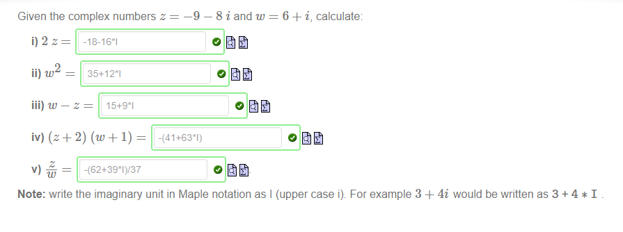 Machine generated alternative text:
—9 
Given the complex numbers z 
8 i and w 
o fit 
6 + i, calculate. 
2 
ii) w 
35+121 
iii) w —z 
15+91 
-(62+391)/37 
-(41+631) 
Note: write the imaginary unit in Maple notation as I (upper case i). For example 3 + 4i would be written as 3 + 4 * I 