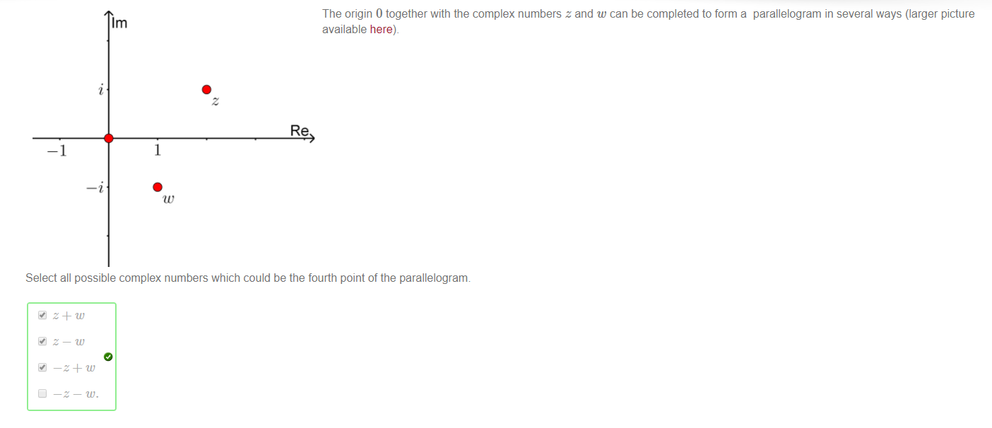 Machine generated alternative text:
The origin 0 together with the complex numbers z and w can be completed to form a parallelogram in several ways (larger picture 
1m 
available here). 
Re 
Select all possible complex numbers which could be the fourth point of the parallelograrn 