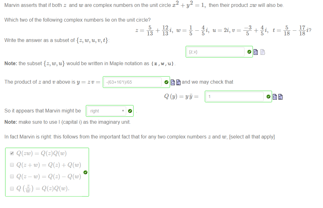 Machine generated alternative text:
2 
Marvin asserts that if both z and w are complex numbers on the unit circle x + y 
1, then their product zw will also be 
Which two of the following complex numbers lie on the unit circle? 
5 
12 
13 13 
Write the answer as a subset of {z, w, u, v, t}: 
Note: the subset {z, w, u} would be written in Maple notation as {z , u} 
1 
{z,v} 
4. 
u 
2i, t' 
—3 
5 
4. 
t 
5 
18 
17 
18 
The product of z and v above is y = zv 
So it appears that Marvin might be right 
Note: make sure to use I (capital i) as the imaginary unit 
O t] and we may check that 
In fact Marvin is right: this follows from the important fact that for any two complex numbers z and w v [select all that apply] 
Q(zw) = 