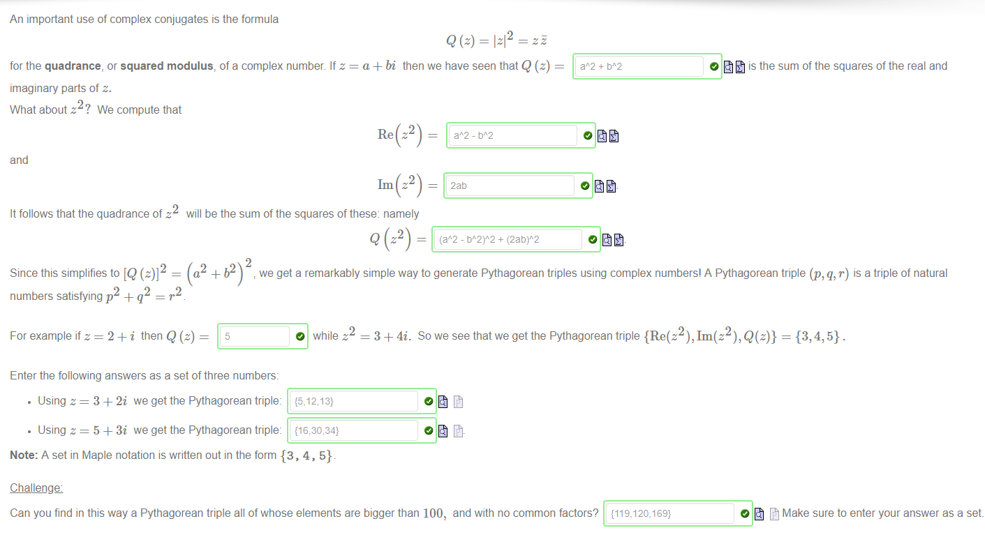 Machine generated alternative text:
An important use of complex conjugates is the formula 
for the quadrance, or squared modulus, of a complex number. If z 
imaginary parts of z. 
What about z2? We compute that 
12 
a + bi then we have seen that Q (z) 
is the sum of the squares of the real and 
and 
It follows that the quadrance of z 
2 
Since this simplifies to [Q (z)] 
1m z2 
will be the sum of the squares of these: namely 
2aö 
o fit 
(a2 + b2) we get a remarkably simple way to generate Pythagorean triples using complex numbers! A Pythagorean triple (p, q, r) is a triple of natural 
2 
2 
numbers satisfying p + q 
For example if z = 2 + i then Q (z) 
2 
O while z 
— 3 + 4i. Sowe see that we get the Pythagorean triple {Re(z2), Im(z2), Q(z)} = {3, 4, 5} . 
Enter the following answers as a set of three numbers: 
• Using z = 3 + 2i we get the Pythagorean triple: 
• Using z = 5 + 3i we get the Pythagorean triple: 
Note: A set in Maple notation is written out in the form {3 , 4, 5}. 
Challengæ 
Can you find in this way a Pythagorean triple all of whose elements are bigger than 100, and with no common factors? {119,120,169} 
O Make sure to enter your answer as a set. 
