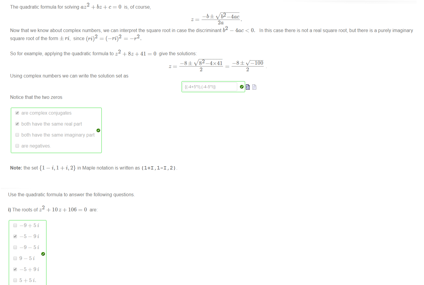 Untitled picture.png Machine generated alternative text:
The quadratic formula for solving az2 + bz + c = O is, of course, 
2a 
Now that we know about complex numbers, we can interpret the square root in case the discriminant b2 — 4ac < O. 
In this case there is not a real square root, but there is a purely imaginary 
2 
2 
square root ofthe form ± ri, since (pi) 
So for example, applying the quadratic formulato z + 8z + 41 
Using complex numbers we can write the solution set as 
Notice that the ftvo zeros 
are complex conjugates 
both have the same real part 
Cl both have the same imaginary part 
Cl are negatives. 
0 give the solutions: 
—8± 
8 
2 
2 
Note: the set {1 — i, 1 + i, 2} in Maple notation is written as {1+1 , 1-1 , 2} 

Untitled picture.png Machine generated alternative text:
Use the quadratic formula to answer the following questions 
i) The rootsofz + 10 z + 106=0 are: 
_5_9i 
2 
ii) The roots of z 
• 1-5i 
-2Z+ 26 
0 are: 

