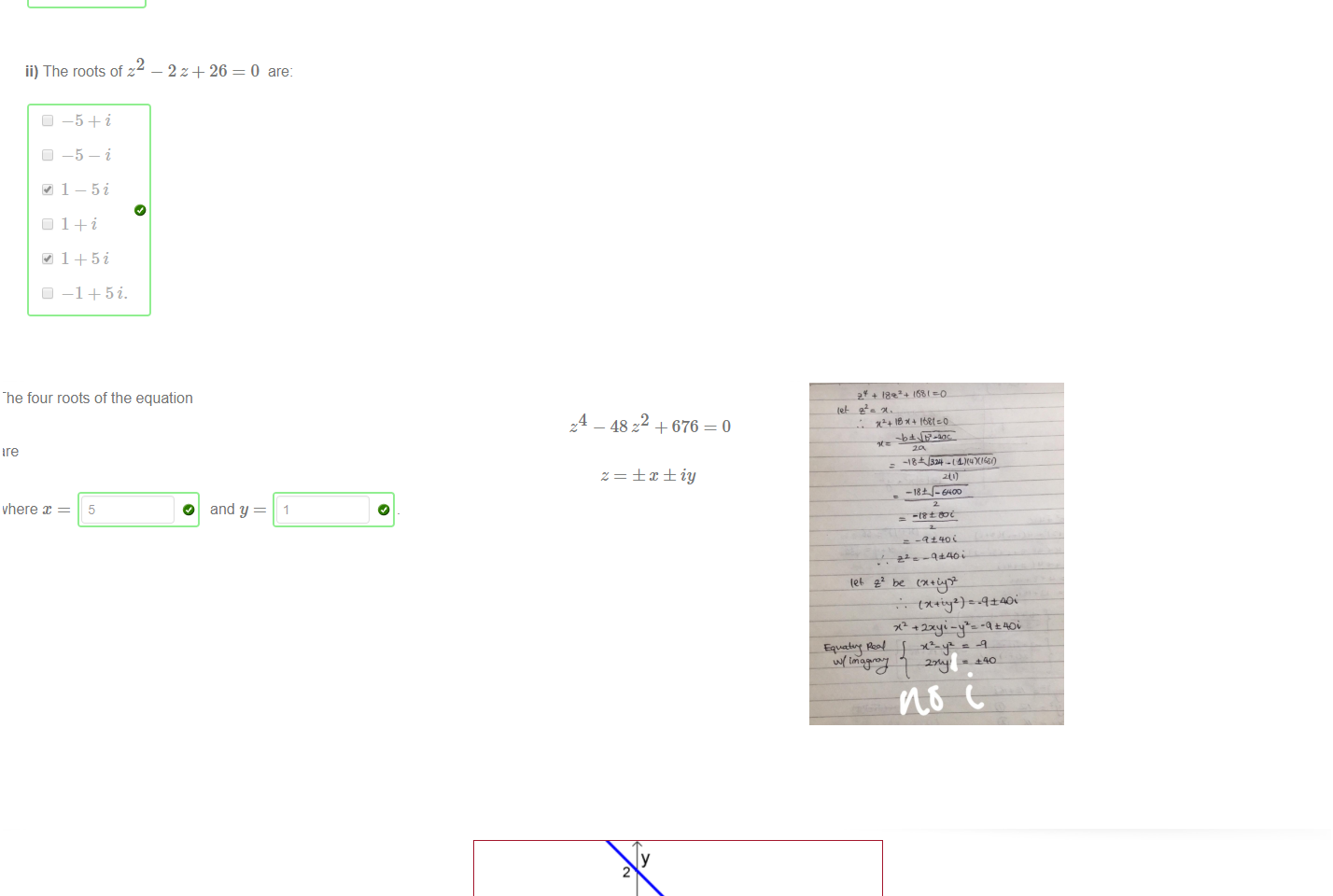 Untitled picture.png Machine generated alternative text:
Use the quadratic formula to answer the following questions 
i) The rootsofz + 10 z + 106=0 are: 
_5_9i 
2 
ii) The roots of z 
• 1-5i 
-2Z+ 26 
0 are: 

Untitled picture.png Machine generated alternative text:
re 
[here a: 
5 
01 tne equation 
o 
48=2 + 676 = O 
and y = 















Untitled picture.png Machine generated alternative text:
In the ordinary real plane, the line + y = 2 and the unit circle x + y 
1 do not intersect, as you can see in the diagranm But if we extend our number system to the complex numbers, we can 
find two points [x, y] of intersection! They are given by [select all that apply] 
Untitled picture.png Machine generated alternative text:
+ 18.24 
