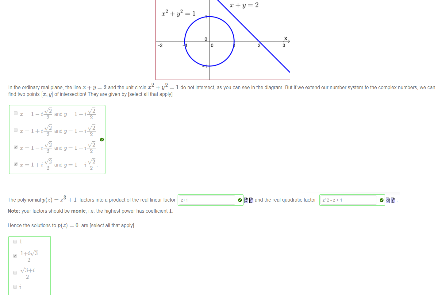 Untitled picture.png Machine generated alternative text:
In the ordinary real plane, the line + y = 2 and the unit circle x + y 
1 do not intersect, as you can see in the diagranm But if we extend our number system to the complex numbers, we can 
find two points [x, y] of intersection! They are given by [select all that apply] 

Untitled picture.png Machine generated alternative text:
The polynomial p(z) 
z +1 factors into a product of the real linear factor 
Note: your factors should be monic, i.e. the highest power has coefficient 1 
Hence the solutions to p(z) = O are [select all that apply] 
1+iv'ä 
•v"ä+i 
_1+iy/9 
O and the real quadratic factor 

