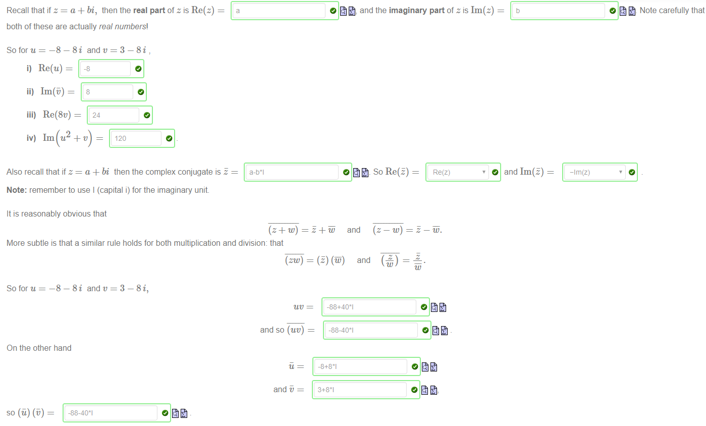 Machine generated alternative text:
Recall that if z = a + bi, then the real part of z is Re(z) 
both of these are actually real numbers! 
—8 —8i and 
So for u 
i) Re(u) = 
—8 
and the imaginary part of z is Im(z) 
O Note carefully that 
ii) Im@) 
8 
iii) Re(8v) 
24 
iv) 1m u2 + v 
120 
Also recall that if z = a + bi then the complex conjugate is 
Note: remember to use I (capital i) for the imaginary unit 
It is reasonably obvious that 
a-bl 
Re(z) 
O and Im(E) 
-Im(z) 
More subtle is that a similar rule holds for both multiplication and division: that 
So for u 
On the other hand 
8i and v = 3 
8i, 
and so (uv) 
and 
+ and 
and ( z 
-88+401 
-88-401 
_8+8*1 
3+81 
so (u) @) 
-88-401 