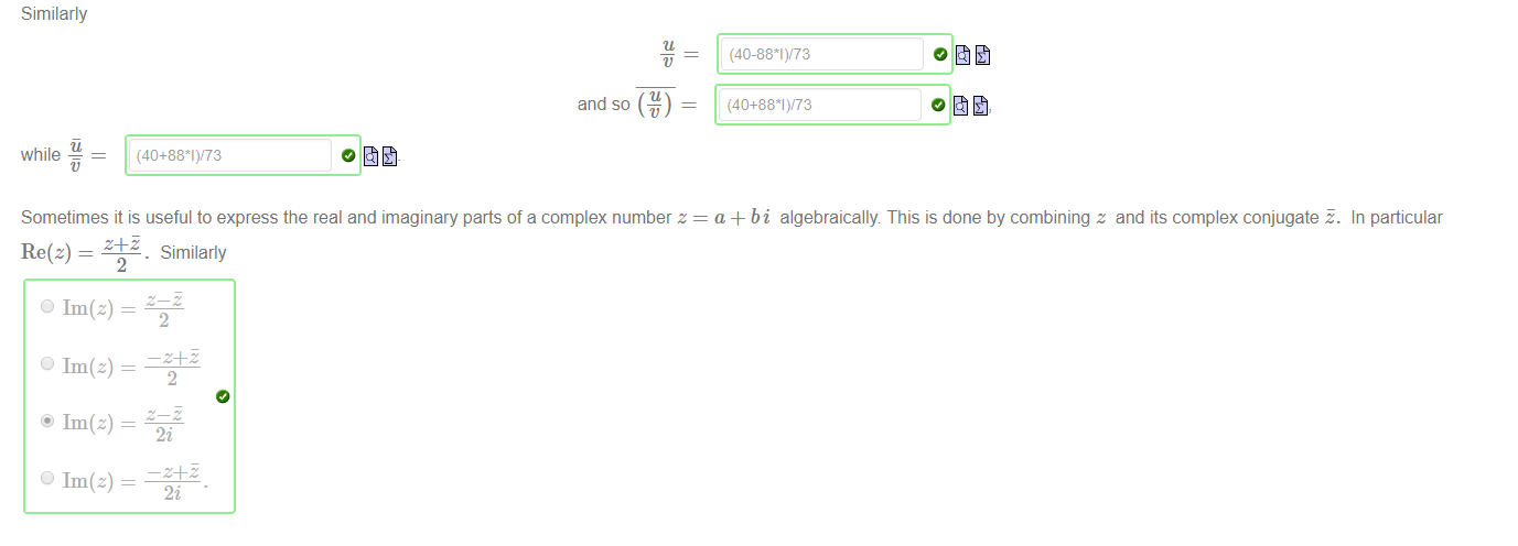 Machine generated alternative text:
Similarly 
while 
and so 
(40+881)/73 
Sometimes it is useful to express the real and imaginary parts of a complex number z 
(40-881)/73 
(40+881)/73 
a + bi algebraically. This is done by combining z and its complex conjugate E. 
In particular 
Re(z) — 
2 
O Im(z) — 
O Im(z) — 
@ Im(z) — 
O Im(z) — 
. Similarly 
2 
2 