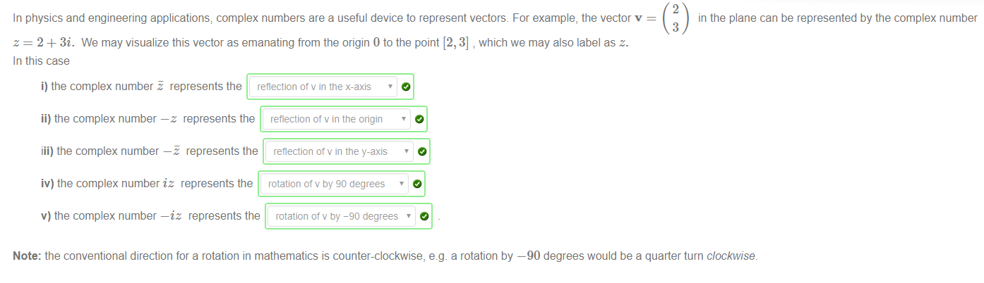 Machine generated alternative text:
In physics and engineering applications; complex numbers are a useful device to represent vectors. For example, the vector v 
z = 2 + 3i. We may visualize this vector as emanating from the origin 0 to the point [2, 3] which we may also label as z. 
In this case 
i) the complex number E represents the reflection of v in tne x-axis 
2 
in the plane can be represented by the complex number 
3 
ii) the complex number —z represents the 
iii) the complex number —E represents the 
iv) the complex number iz represents the 
reflection of v in the origin 
reflection ot v in the y-axis 
rotation of v by 90 degrees 
v) the complex number —iz represents the rotation of v by -90 degrees 
Note: the conventional direction for a rotation in mathematics is counter-clockwise, e.g. a rotation by —90 degrees would be a quarter turn clockwise. 