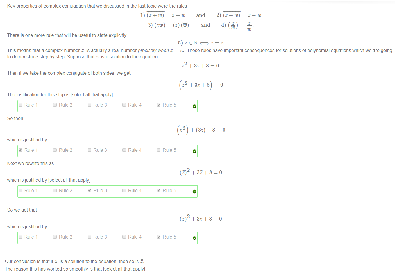 Untitled picture.png Key properties of complex conjugation that we discussed in the last topic were the rules 
3) (zw) 
and 
and 
w) 
There is one more rule that will be useful to state explicitly: 
This means that a complex number z is actually a real number precisely when z 
to demonstrate step by step. Suppose that z is a solution to the equation 
Then if we take the complex conjugate of both sides, we get 
The justification for this step is [select all that apply]: 
Rule 1 
So then 
which is justified by 
Rule 1 
Next we rewrite this as 
Rule 2 
Rule 2 
which is justified by [select all that apply] 
Rule 1 
So we get that 
which is justified by 
Rule 1 
Rule 2 
Rule 2 
Rule 3 
Rule 3 
Rule 3 
Rule 3 
Rule 4 
Rule 4 
Rule 4 
Rule 4 
Rule 5 
Rule 5 
Rule 5 
Rule 5 
S. These rules have important consequences for solutions of polynomial equations which we are going 
z +3z+8=0. 
—o 
+ 32 + 8 
+ 32 8 

Untitled picture.png Our conclusion is that if z is a solution to the equation; then so is S. 
The reason this has worked so smoothly is that [select all that apply] 
We know our rules for complex conjugation 
this equation is a quadratic 
this equation has small coefficients 
this equation has real coefficients 
we were lucky 
