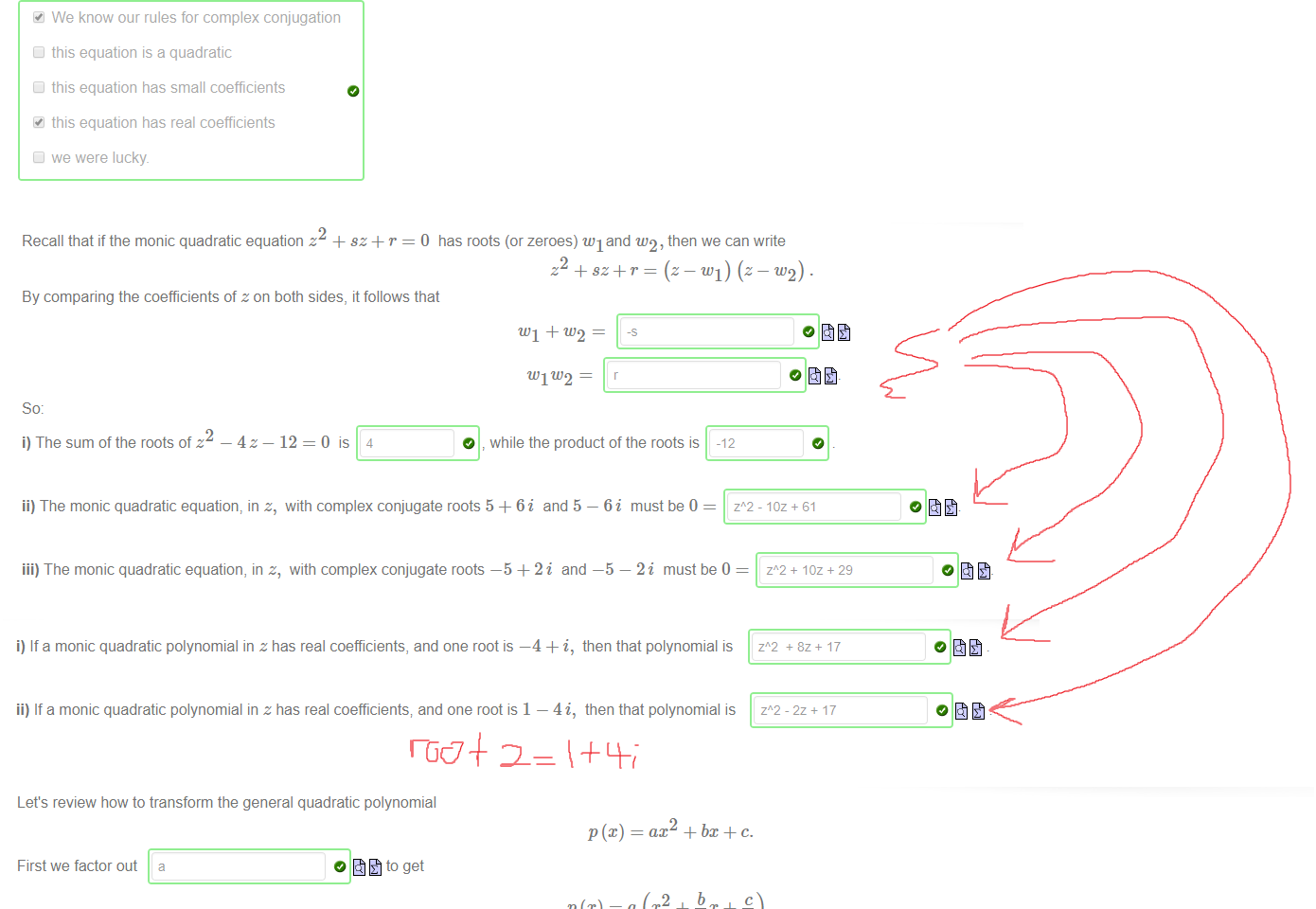 Untitled picture.png Our conclusion is that if z is a solution to the equation; then so is S. 
The reason this has worked so smoothly is that [select all that apply] 
We know our rules for complex conjugation 
this equation is a quadratic 
this equation has small coefficients 
this equation has real coefficients 
we were lucky 

Untitled picture.png Recall that if the monic quadratic equation z + sz+ r = O has roots (or zeroes) WI and w2, then we can write 
By comparing the coefficients of z on both sides, it follows that 
WI tL'2 
— 12 
so: 
2 
i) The sum of the roots of z 
0 is 4 
O while the product of the roots is 
-12 
z 
ii) The monic quadratic equation, in z, with complex conjugate roots 5 + 6i and 5 — 6i must be 0 
iii) The monic quadratic equation, in z, with complex conjugate roots —5 + 2i and —5 — 2i must be O 
- laz + 61 
+ laz + 29 

Untitled picture.png Machine generated alternative text:
i) If a monic quadratic polynomial in z has real coefficients, and one root is —4 + i, then that polynomial is 
ii) If a monic quadratic polynomial in z has real coefficients; and one root is 1 — 4i, then that polynomial is 

Untitled picture.png Machine generated alternative text:
Let's review how to transform the general quadratic polynomial 
ax2 + bx + c. 
(2 
First we factor out a 
Now add and subtract 
0 to get 
inside the brackets to get 
2 
b 
use the syntax p/ (3 * q) 
Note: to enter a fraction like 
There is a perfect square inside these brackets; namely the square of 
x+ö/(2a) 
2 
a 
a 
For the last step, we multiply through by 
0 to get 
a 
a 
2a) ¯ 4a2 
4a 
b2 _4ac 
4a 
This is one of the key derivations in mathematics, going back to the Persian mathematician al Khwarizmi (780-800 AD) We have rewritten the quadratic polynomial az2 + bz+c in the form 
a(x — + k where 
h 
In fact the point [h, k] is the vertex ofthe parabola y = az2 + bz+ c. 
-b/(2a) 
- 4acV(4a) 
and 
+ k where 
and 
As a consequence, the parabola with equation y = 3m + 10m + 7 can be rewritten asy = 3 @ 
h 
-10/6 
This tells us that the vertex occurs at the point [-10/6,-4/31 
Note: to write the point [7, 4] in Maple we write [7 , 4] 
Ink Drawings
Ink Drawings
￼￼￼
Ink Drawings
Ink Drawings
Ink Drawings
Ink Drawings
Ink Drawings
Ink Drawings
