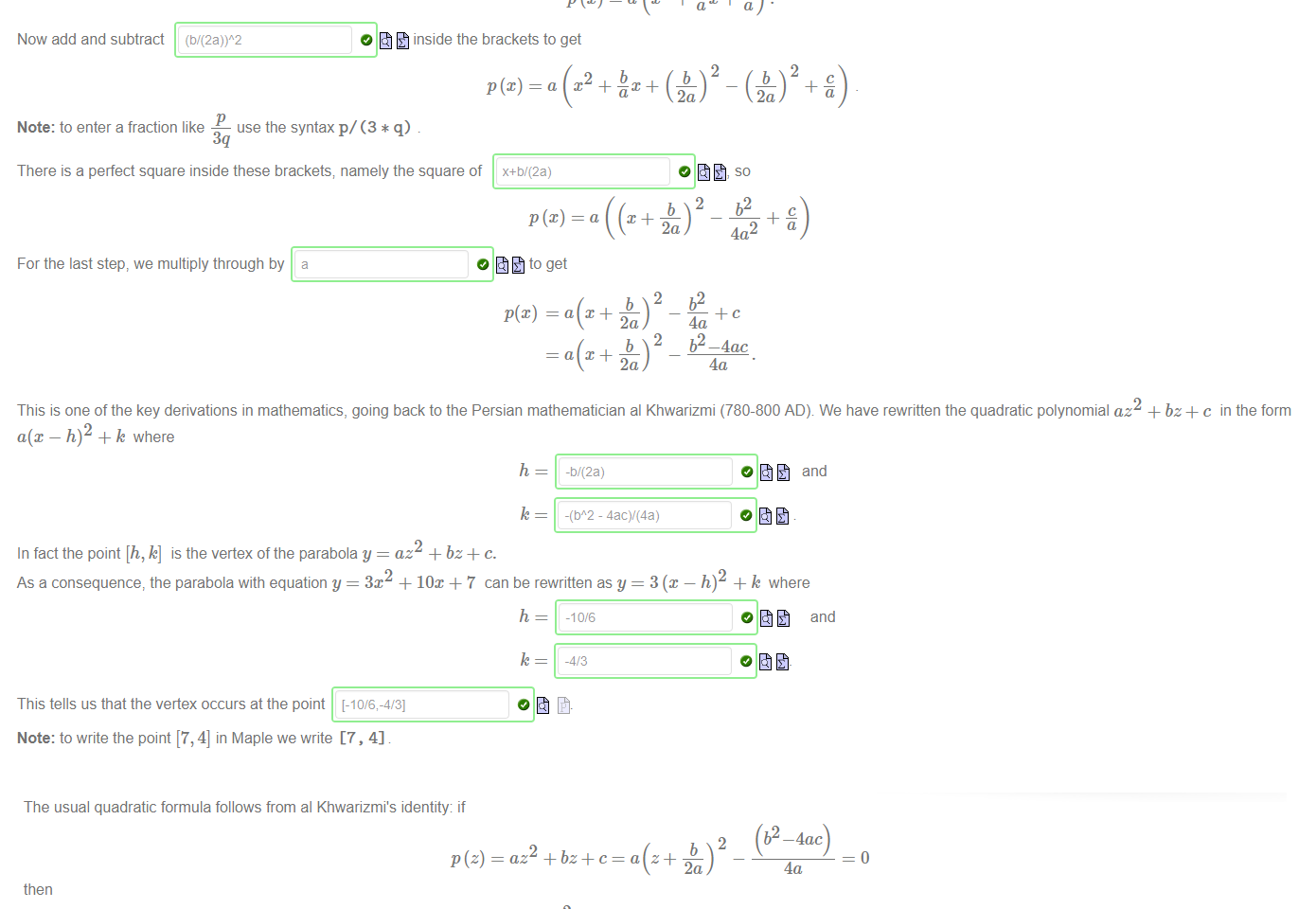 Untitled picture.png Machine generated alternative text:
Let's review how to transform the general quadratic polynomial 
ax2 + bx + c. 
(2 
First we factor out a 
Now add and subtract 
0 to get 
inside the brackets to get 
2 
b 
use the syntax p/ (3 * q) 
Note: to enter a fraction like 
There is a perfect square inside these brackets; namely the square of 
x+ö/(2a) 
2 
a 
a 
For the last step, we multiply through by 
0 to get 
a 
a 
2a) ¯ 4a2 
4a 
b2 _4ac 
4a 
This is one of the key derivations in mathematics, going back to the Persian mathematician al Khwarizmi (780-800 AD) We have rewritten the quadratic polynomial az2 + bz+c in the form 
a(x — + k where 
h 
In fact the point [h, k] is the vertex ofthe parabola y = az2 + bz+ c. 
-b/(2a) 
- 4acV(4a) 
and 
+ k where 
and 
As a consequence, the parabola with equation y = 3m + 10m + 7 can be rewritten asy = 3 @ 
h 
-10/6 
This tells us that the vertex occurs at the point [-10/6,-4/31 
Note: to write the point [7, 4] in Maple we write [7 , 4] 

Untitled picture.png Machine generated alternative text:
The usual quadratic formula follows from al Khwarizmi's identity: if 
(b2 4ac) 
az2 + c = z + 
—o. 
2a 
then 
4a 
2 = b2 — 4ac, then we can solve for z in terms of a, b,c andr as 
So if we can find a number r satisfying r 
b 
2a 2a 
Hopefully you can recognize the usual quadratic formula here. If b2 — 4ac is a positive real number; we usually just replace r with •v/'j2¯7c. 
However if b2 — 4ac is a negative real number, or in fact a general complex number—-which will happen if a, b and c are complex numbers—-then there is no canonical but 
2 = b2 — 4ac, and then the formula z 
we could still find a value r (at least approximately) satisfying r 
Use this analysis to solve the complex quadratic equation 
The solution set is 
Note: 
• make sure to simplify complex fractions 
• the set {1 + i,2 — 3i} in Maple is written as {1 +1, 3 
_b4_r —b—r 
b 
± — gives us the solutions (as a set): 
2a 2a 
