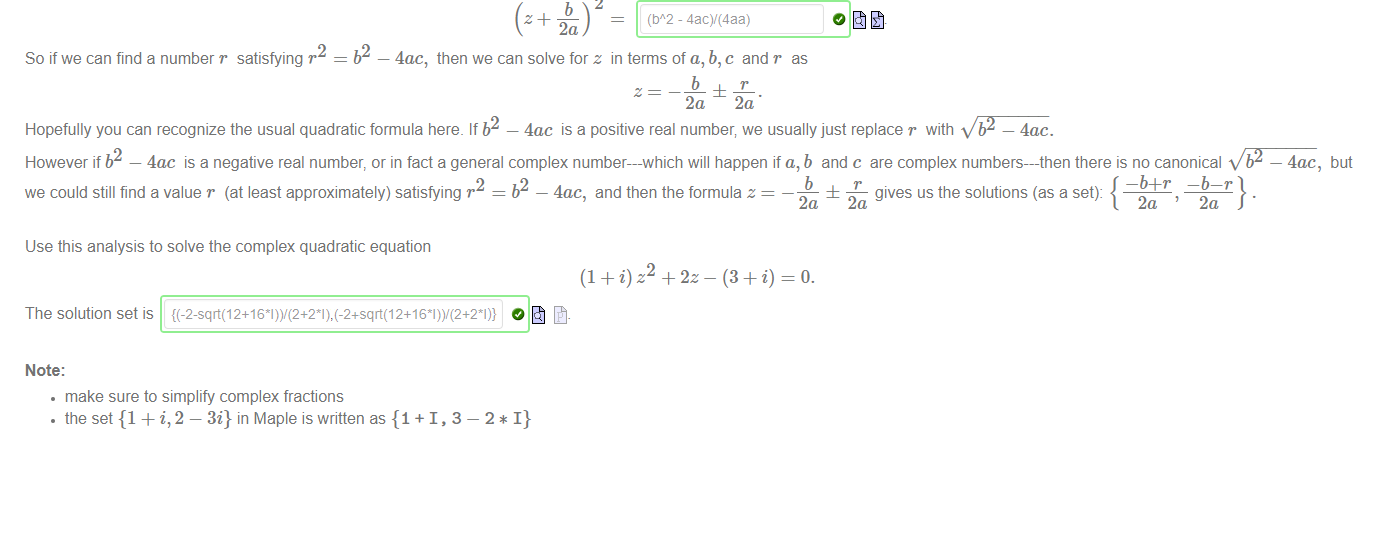 Untitled picture.png Machine generated alternative text:
The usual quadratic formula follows from al Khwarizmi's identity: if 
(b2 4ac) 
az2 + c = z + 
—o. 
2a 
then 
4a 
2 = b2 — 4ac, then we can solve for z in terms of a, b,c andr as 
So if we can find a number r satisfying r 
b 
2a 2a 
Hopefully you can recognize the usual quadratic formula here. If b2 — 4ac is a positive real number; we usually just replace r with •v/'j2¯7c. 
However if b2 — 4ac is a negative real number, or in fact a general complex number—-which will happen if a, b and c are complex numbers—-then there is no canonical but 
2 = b2 — 4ac, and then the formula z 
we could still find a value r (at least approximately) satisfying r 
Use this analysis to solve the complex quadratic equation 
The solution set is 
Note: 
• make sure to simplify complex fractions 
• the set {1 + i,2 — 3i} in Maple is written as {1 +1, 3 
_b4_r —b—r 
b 
± — gives us the solutions (as a set): 
2a 2a 

