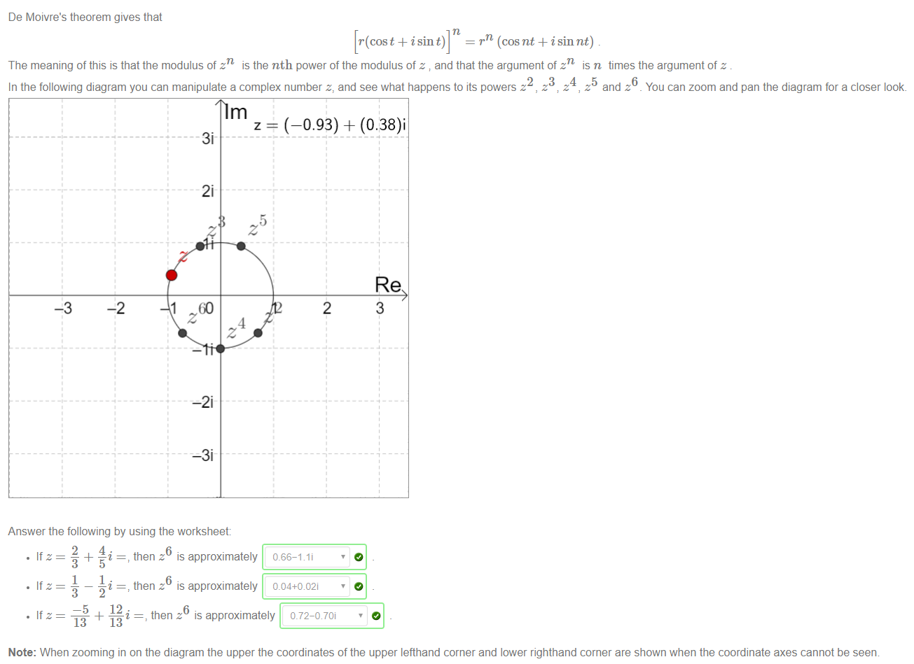 De Moivre's theorem gives that 
[r(cost + isin t)] 
rn (cosnt + isin nt) 
The meaning of this is that the modulus of zn is the nth power of the modulus of z and that the argument of zn is n times the argument of z . 
2345 
In the following diagram you can manipulate a complex number z, and see what happens to its powers z , z v z , z and z _ You can zoom and pan the diagram for a closer look. 
1 
60 
Answer the following by using the worksheet: 
z (—0.93) + (0.38)i 
0.66-1 li 
0.04+002i 
-5 
13 
12 • 
13 
then z is approximately 
then z is approximately 
then z is approximately 
Note: When zooming in on the diagram the upper the coordinates of the upper lefthand corner and lower righthand corner are shown when the coordinate axes cannot be seem 