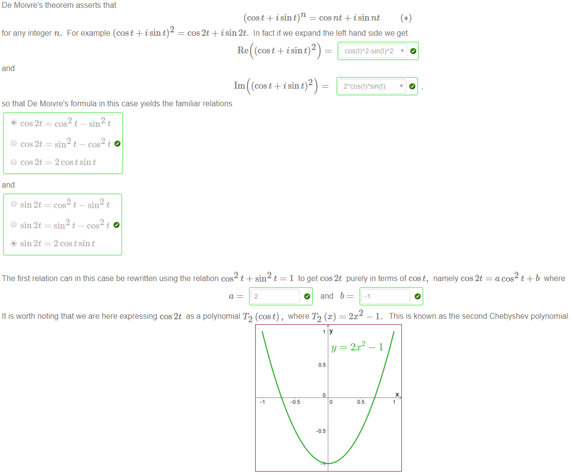 De Moivre's theorem asserts that 
(cost + i sin 
cos nt + i sin nt 
2 
for any integer n. For example (cost + i sin t) 
cos 2t + isin2t. In fact ifwe expand the left hand side we get 
Re ((cos t + i sin t) 2) 
and 
1m (cos t + i sin t) 2 ) 
so that De Moivre's formula in this case yields the familiar relations 
O 
O 
and 
O 
O 
cos 2t 
cos 2t 
cos 2t 
sin 2t 
sin 2t 
sin 2t 
cos t —sin t 
sin t — cos t 
2 cos t sin t 
cos t 
sin t 
sin t 
cos t 
2 cos t sin t 
1 toget cos2t purely in terms of cost, namely cos2t = acos t +b where 
The first relation can in this case be rewritten using the relation cos t + sin t 
It is worth noting that we are here expressing cos2t as a polynomial T2 (cost) , where T2 (x) 
2 
2m 
1. This is known as the second Chebyshev polynomial. 
— 2x2 - 1 