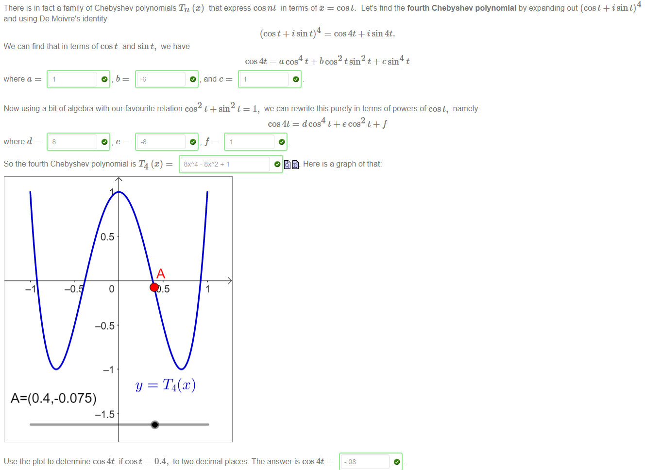 There is in fact a family of Chebyshev polynomials Tn (x) that express cosnt in terms of 
and using De Moivre's identity 
4 
(cos t + i sin t) 
We can find that in terms of cost and sin t, we have 
4 
cost. Let's find the fourth Chebyshev polynomial by expanding out (cost + isin t) 
cos 4t + isin4t. 
cos4t=acos t+bcos2tsin t -kcsin t 
where a 
Now using a bit of algebra with our favourite relation cos t +sin t = 1, we can rewrite this purely in terms of powers of cost, namely: 
where d 
So the fourth Chebyshev polynomial is T4 (x) 
cos4t= dcos4t+ecos t + f 
Here is a graph of that: 
Use the plot to determine cos4t if cos t 
0.4, to two decimal places. The answer is cos4t 
- 08 