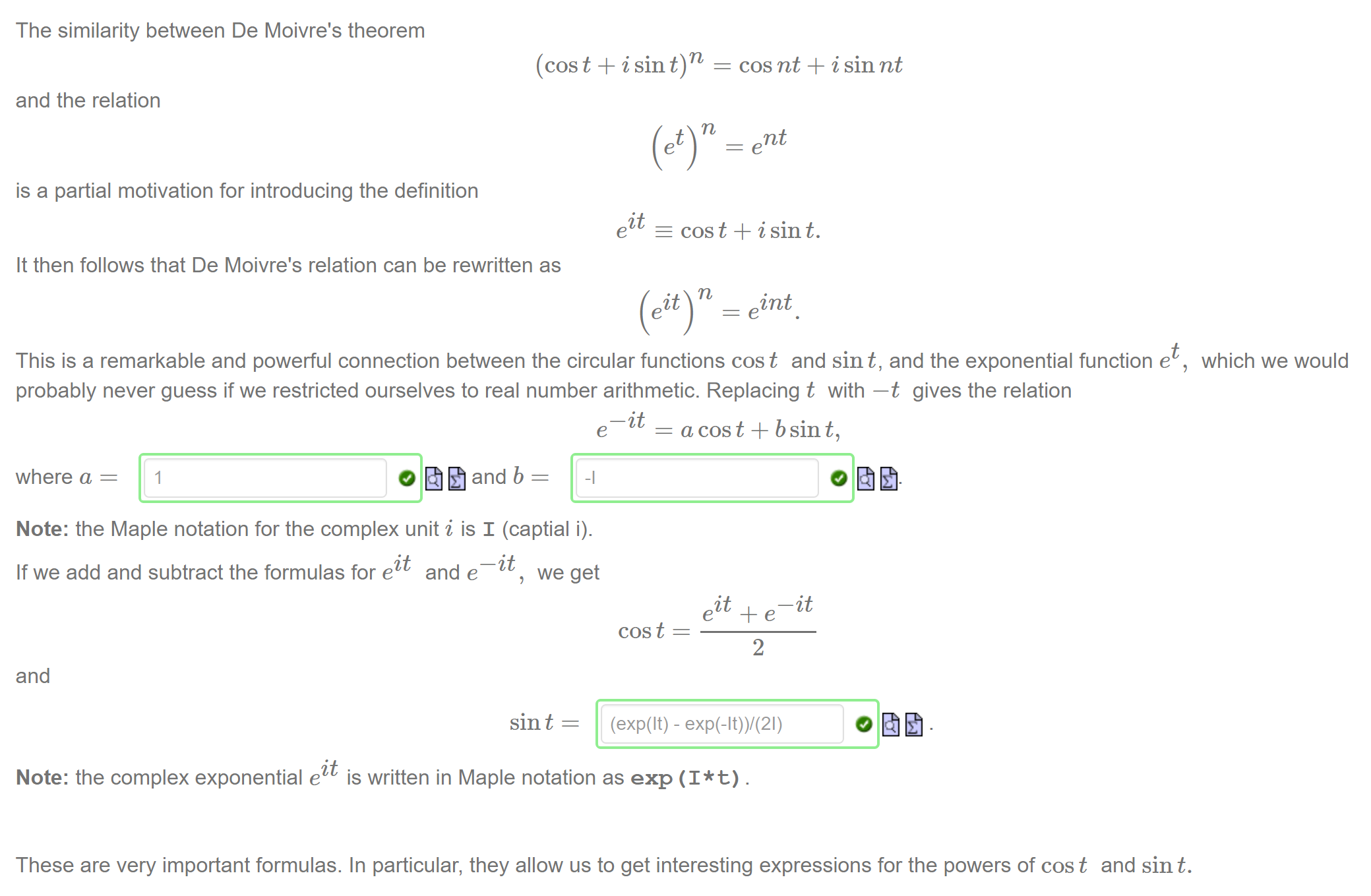 Machine generated alternative text:
The similarity between De Moivre's theorem 
(cos t + i sin 
and the relation 
is a partial motivation for introducing the definition 
it 
e 
It then follows that De Moivre's relation can be rewritten as 
cos nt + i sin nt 
nt 
cos t + i sin t. 
int 
e 
This is a remarkable and powerful connection between the circular functions cost and sin t, and the exponential function e 
probably never guess if we restricted ourselves to real number arithmetic. Replacing t with —t gives the relation 
which we would 
—it 
e 
a cos t + b sin t, 
where a = 
1 
Note: the Maple notation for the complex unit i is I (captial i). 
—it 
If we add and subtract the formulas for ect and e 
we get 
and 
sin t 
—it 
cos t 
2 
(exp(lt) - exp(-lt))/(21) 
Note: the complex exponential ect is written in Maple notation as exp (I* t) . 
These are very important formulas. In particular, they allow us to get interesting expressions for the powers of cost and sin t. 
