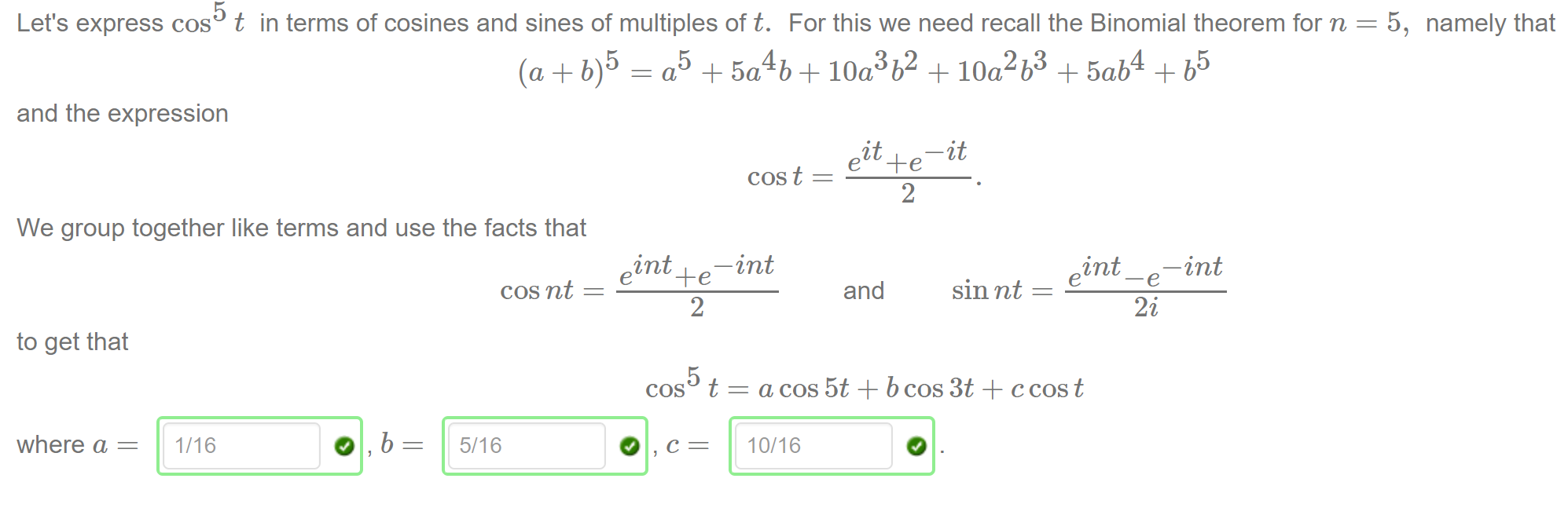 Machine generated alternative text:
Let's express cos t in terms of cosines and sines of multiples of t. 
and the expression 
For this we need recall the Binomial theorem for n = 
—it 
5, 
namely that 
We group together like terms and use the facts that 
cos t 
—int 
2 
—int 
and 
to get that 
where a = 
1/16 
cos nt 
5/16 
e 
sin nt 
2 
cos t 
a cos 5t + b cos 3t + c cos t 
10/16 