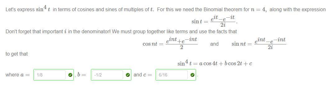 Machine generated alternative text:
Let's express sin t in terms of cosines and sines of multiples oft. For this we need the Binomial theorem for n = 4, 
it 
—it 
sin t 
Don't forget that important i in the denominator! We must group together like terms and use the facts that 
int 
along with the expression 
—int 
to get that 
where a 
118 
o 
b 
-1/2 
O 
cos nt 
and c 
— int 
t 
and 
sin nt 
sm 
6/16 
a cos4t + bcos2t + c 