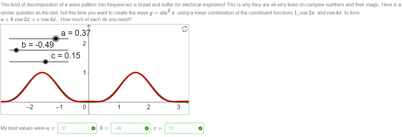 Machine generated alternative text:
This kind of decomposition of a wave pattern into frequencies is bread and butter for electrical engineers' This is why they are all very keen on complex numbers and their magic. Here is a 
similar question as the last; but this time you want to create the wave y = sin x using a linear combination of the constituent functions 1, cos2x and cos4x to form 
a + b cos2x + c cos4x. How much of each do you need? 
a = 0.3 
2 
b = -0 49 
c: 0.15 
-2 
My best values were a 
2 
37 
3 
.15 