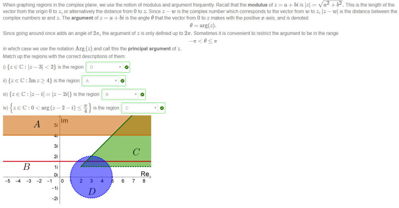 Machine generated alternative text:
When graphing regions in the complex plane, we use the notion of modulus and argument frequently. Recall that the modulus of z = a + bi is Izl = X/'NZÄY. This is the length of the 
vector from the origin 0 to z, or alternatively the distance from O to z. Since z — w is the complex number which corresponds to the vector from w to z, Iz — WI is the distance benveen the 
complex numbers w and z. The argument of z = a + bi is the angle 9 that the vector from 0 to z makes with the positive x-axis, and is denoted 
9 = arg(z). 
Since going around once adds an angle of 2K, the argument of z is only defined up to 2K. Sometimes it is convenient to restrict the argument to be in the range 
in which case we use the notation Arg (z) and call this the principal argument of z. 
Match up the regions with the correct descriptions of them: 
i) {z e C : Iz - 31 < 2} is the region 
ii) {z e C : 1m z > 4} is the region 
Iz — 2il} is the region 
iv) arg 
1m 
3i 
2i 
o 
-2i 
2 
3 
4 
6 
7 
Re 
8 