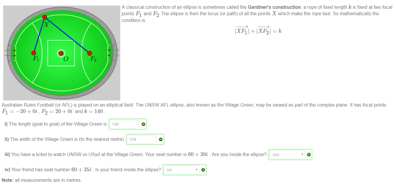 Machine generated alternative text:
x 
A classical construction of an ellipse is sometimes called the Gardiner's construction: a rope of fixed length k is fixed at two focal 
pants Fl and F2 The ellipse is then the locus (or path) of all the points X which make the rope taut So mathematically the 
condition is 
IXF11+lXF21=k 
Australian Rules Football (or AFL) is played on an elliptical field. The UNSW AFL ellipse; also known as the Village Green, may be viewed as part of the complex plane. It has focal points 
Fl = -20 = 20 + and 140 
i) The length (goal to goal) of the Village Green is 140 
ii) The width of the Village Green is (to the nearest metre) 134 
iii) You have a ticket to watch UNSW vs USyd at the Village Green. Your seat number is 60 + 30i Are you inside the ellipse? yes. 
iv) Your friend has seat number 60 + 35i . Is your friend inside the ellipse? no 
Note: all measurements are in metres 