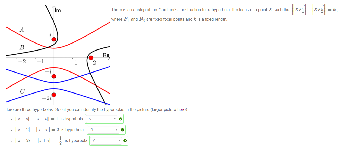 Machine generated alternative text:
1m 
-2 
-1 
1 
There is an analog of the Gardiner's construction for a hyperbola: the locus of a point X such that X Fl 
where Fl and F2 are fixed focal points and k is a fixed length. 
2 
—i 
Here are three hyperbolas. See if you can identify the hyperbolas in the picture (larger picture here) 
1 is hyperbola A 
• liz-21 
Iz — ill = 2 is hyperbola 
1 
is hyperbola 
3 
c 