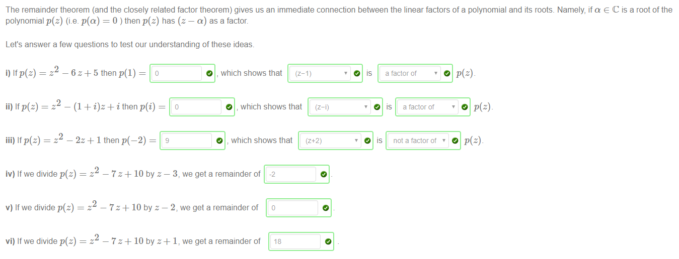 Machine generated alternative text:
The remainder theorem (and the closely related factor theorem) gives us an immediate connection between the linear factors of a polynomial and its roots. Namely, if a e C is a root of the 
polynomial p(z) (i.e. p(a) = 0 ) then p(z) has (z — a) as a factor. 
Let's answer a few questions to test our understanding of these ideas. 
— 7 z + 10 by z — 2, we get a remainder of 
i) If p(z) — 
ii) If p(z) 
iii) If p(z) 
2 
—6z+5 then o 
2 
2 
O , which shows that (z-1) 
O 
_ (1 + + i then p(i) 
O which shows that 
- 2z+ 1 then 
O which shows that 
(z- 
IS 
O 
O is 
a tactor of 
is a tactor of 
not a factor ot 
iv) If we divide p(z) 
v) If we divide p(z) 
vi) If we divide p(z) 
2 
2 
2 
— 7 z + 10 by z — 3, we get a remainder of 
we get a remainder of 
-2 
18 