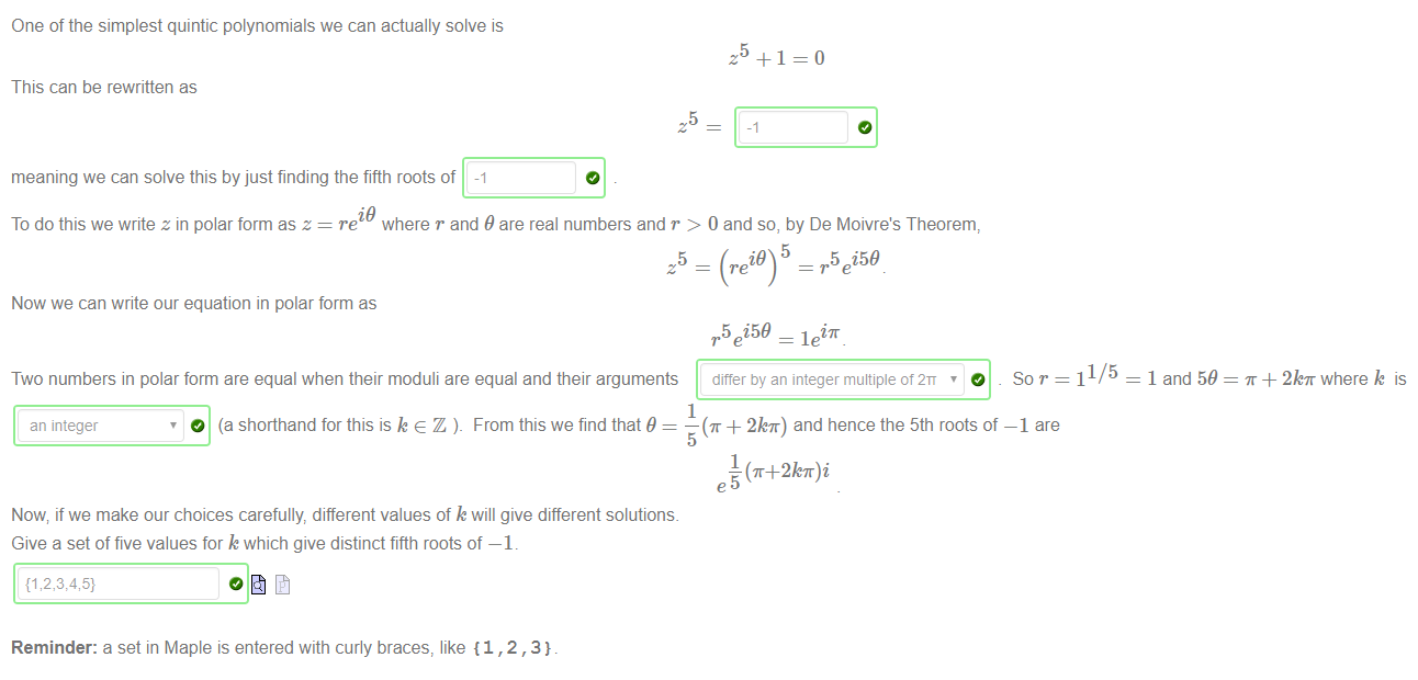 Machine generated alternative text:
One of the simplest quintic polynomials we can actually solve is 
This can be rewritten as 
meaning we can solve this by just finding the fifth roots of -1 
i9 
5 
5 
To do this we write z in polar form as z = re where r and 9 are real numbers and r > 0 and so, by De Moivre's Theorem, 
5 i59 
5 
Now we can write our equation in polar form as 
5 i59 = leiT 
Two numbers in polar form are equal when their moduli are equal and their arguments differ by an integer multiple of 2n 
1/5 
= 1 and 59 
+ 2kT where k is 
an integer 
1 
O (a shorthand for this is k e Z From this we find that 9 
— (T + 2kT) and hence the 5th roots of 
5 
1 
— (T+2kff)i 
—1 are 
Now; if we make our choices carefully, different values of k will give different solutions. 
Give a set of five values for k which give distinct fifth roots of —1. 
Reminder: a set in Maple is entered with curly braces, like {1 , 2 , 3} 