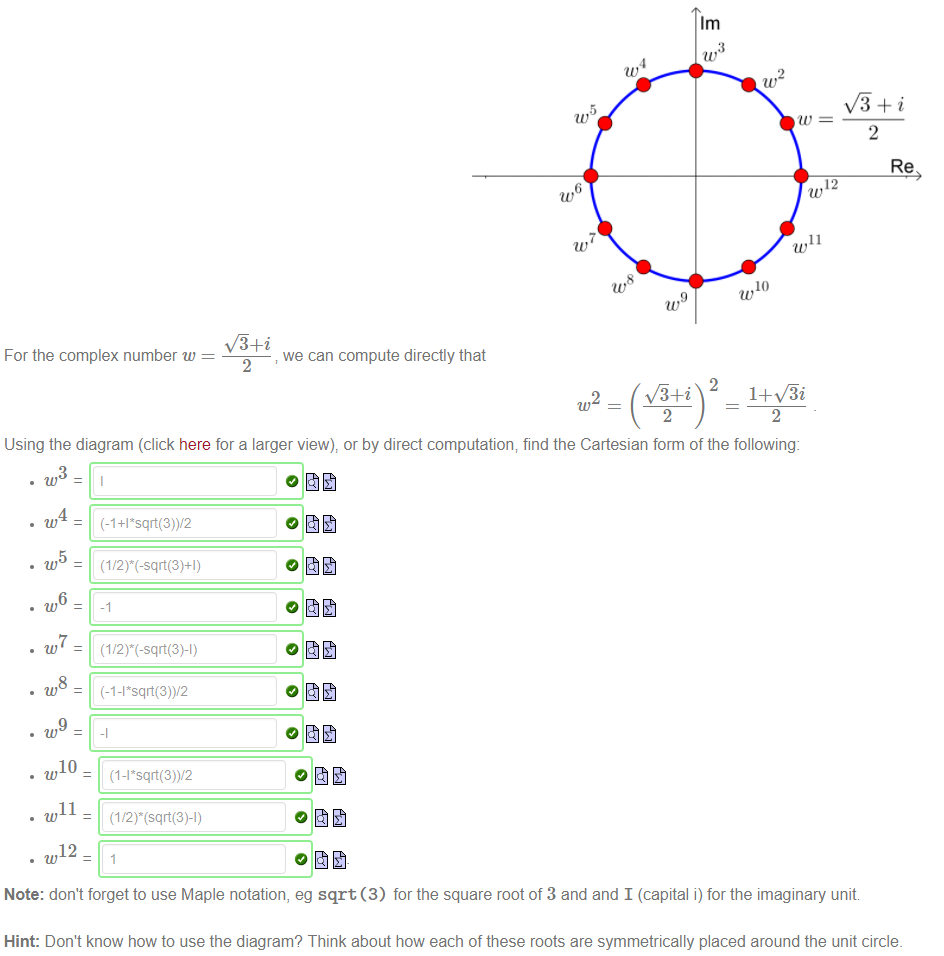 Machine generated alternative text:
1m 
12 
11 
10 
For the complex number w 
we can compute directly that 
Using the diagram (click here for a larger view), or by direct computation; find the Cartesian form of the following: 
10 
11 
12 
Note: don't forget to use Maple notation, eg sqrt (3) for the square root of 3 and and I (capital i) for the imaginary unit 
Hint: Don't know how to use the diagram? Think about how each of these roots are symmetrically placed around the unit circle. 