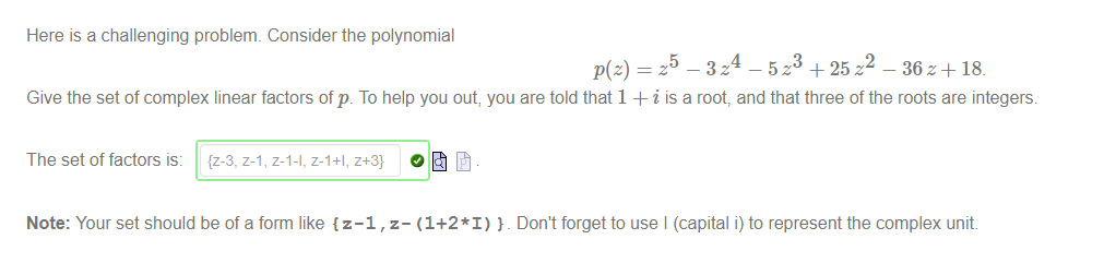Here is a challenging problem. Consider the polynomial 
5 
4 
2 
— 5 z + 25 z 
— 36 z + 18_ 
Give the setof complex linear factors of p. To help you out, you are told that 1 + i is a root, and that three of the roots are integers. 
The set of factors is: 
{z-3, z-1, z-l-l, z-I+I, z+3] 
Note: Your set should be of a form like {z-1 , z- (1+2*1) _ Don't forget to use I (capital i) to represent the complex unit 