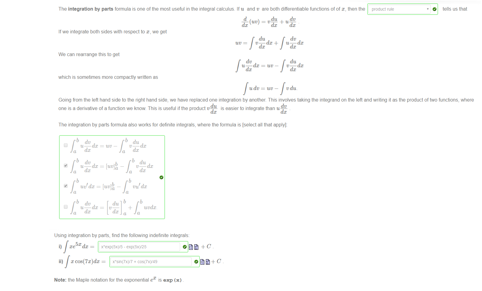 Untitled picture.png Machine generated alternative text:
The integration by parts formula is one of the most useful in the integral calculus. Ifu and t' are both differentiable functions of of then the 
product rule 
O 
tells us that 
du 
t" dc 
If we integrate both sides with respect to x, we get 
du 
We can rearrange this to get 
dv 
u dc 
which is sometimes more compactly written as 
dc + 
uv — 
u dc 
dv 
u dc 
du 
v dc 
t' du. 
Going from the left hand side to the right hand side; we have replaced one integration by another This involves taking the integrand on the left and writing it as the product offtvo functions, where 
dv 
one is a derivative of a function we know. This is useful if the product 
is easier to integrate than u 
The integration by parts formula also works for definite integrals, where the formula is [select all that apply]: 
u 
uv dx 
[uv] 
uvdx. 

Untitled picture.png Machine generated alternative text:
Using integration by parts, find the following indefinite integrals: 
5x 
ii) x + 
Note: the Maple notation for the exponential ex is exp (x) 
0 
o åt+C 

