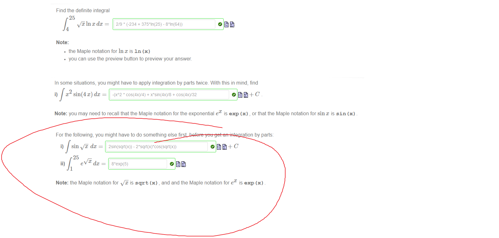 
Untitled picture.png Machine generated alternative text:
Find the definite integral 
25 
In x dc 
4 
Note: 
2/9 (-234 + - 
• the Maple notation for Inx is In (x) 
• you can use the preview button to preview your answer. 

Untitled picture.png Machine generated alternative text:
In some situations, you might have to apply integration by parts twice With this in mind, find 
sin(4 x) dc = -(xA2 * + + 
0åt+C 
Note: you may need to recall that the Maple notation for the exponential ex is exp (x) , or that the Maple notation for sinx is sin (x) 

Untitled picture.png Machine generated alternative text:
For the following, you might have to do something else first, before you get an integration by parts: 
dc = 2sin(sqrt(x)) - 
25 
1 
0åt+C 
Note: the Maple notation for is sqrt (x) , and and the Maple notation for e 
is exp (x) 

Ink Drawings
