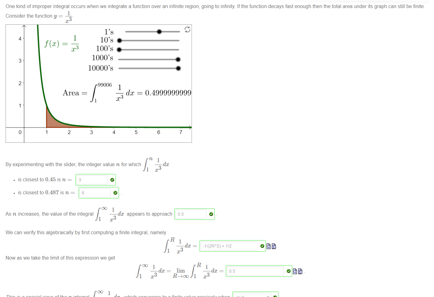 Untitled picture.png Machine generated alternative text:
One kind of improper integral occurs when we integrate a function over an infinite region; going to infinity. If the function decays fast enough then the total area under its graph can still be finite. 
Consider the function y 
4 
3 
2 
1 
1 
3 
Area 
2 
100's 
1000's 
10000's 
0.4999999999 
1 
3 
99006 
1 
3 
4 
5 
6 
dc 
By experimenting with the slider, the integer value n for which 
• is closest to 0.45 is n 
• is closest to 0.487 is n 
6 
3 
DO 1 
dc appears to approach 
As n increases, the value of the integral 
3 
We can verify this algebraically by first computing a finite integral, namely 
1 
Now as we take the limit of this expression we get 
oo 1 
dc 
7 
0.5 
1 
dc 
lim 
-1/(2RA2) + 1/2 
1 
dc 
05 
1 

Untitled picture.png Machine generated alternative text:
1 
This is a special case of the p-integral 
1 
which converges to a finite value precisely when 
