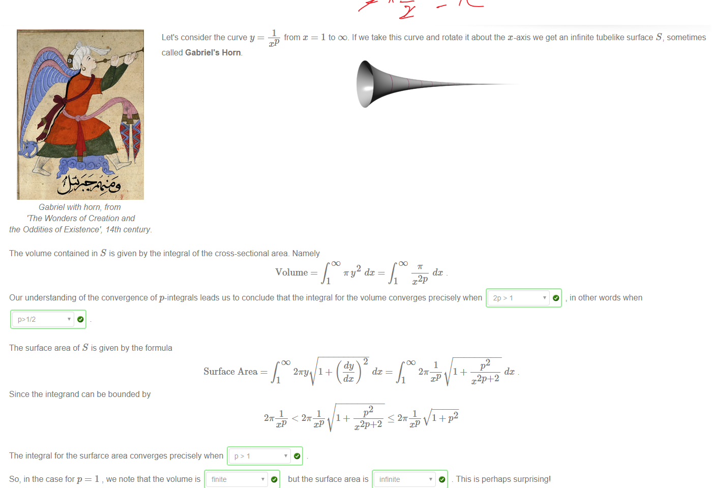 


Untitled picture.png Machine generated alternative text:
1 
Let's consider the curve y 
from x 
called Gabriel's Horn. 
04 
Gabnel With horn, from 
'The Wonders of Creation and 
the Oddities of Existence', 14th century. 
The volume contained in S is given by the integral of the cross-sectional area. Namely 
Volume 
1 to DO. If we take this curve and rotate it about the x-axis we get an infinite tubelike surface s i sometimes 
T y dc 
1 
dc 
Our understanding of the convergence of p-integrals leads us to conclude that the integral for the volume converges precisely when 2P > 1 
p>1/2 
O 
in other words when 
The surface area of S is given by the formula 
Surface Area 
Since the integrand can be bounded by 
The integral for the surfarce area converges precisely when p > 1 
So; in the case for p = 1 , we note that the volume is finite 
2 
1 
O 
27ry 
< 2K 
dy 
dc 
1 
dc 
p2 
1 
< 27T 
but the surface area is infinite 
O 
p2 
dc 
This is perhaps surprising' 
￼￼￼￼
