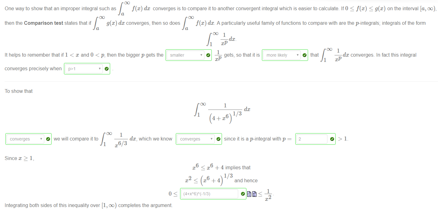 Machine generated alternative text:
One way to show that an improper integral such as 
f(x) dc converges is to compare it to another convergent integral which is easier to calculate. If 0 < f(x) g@) on the interval [a, oo 
then the Comparison test states that if 
g(x) dc converges, then so does 
f@) dc A particularly useful family of functions to compare with are the p-integrals; integrals of the form 
smaller 
1 
O 
It helps to remember that if 1 < x and O < p, then the bigger p gets the 
converges precisely when 
dc 
gets, so that it is 
1 
dc 
more likely 
dc converges. In fact this integral 
O that 
To show that 
converges 
Since x > 1; 
O we will compare it to 
1 
1 
x6/3 
dc, which we know 
1 
converges 
O since it is a p-integral with p 
2 
x < x6 + 4 implies that 
2 
and hence 
1 
Integrating both sides of this inequality over [1, 00) completes the argument 