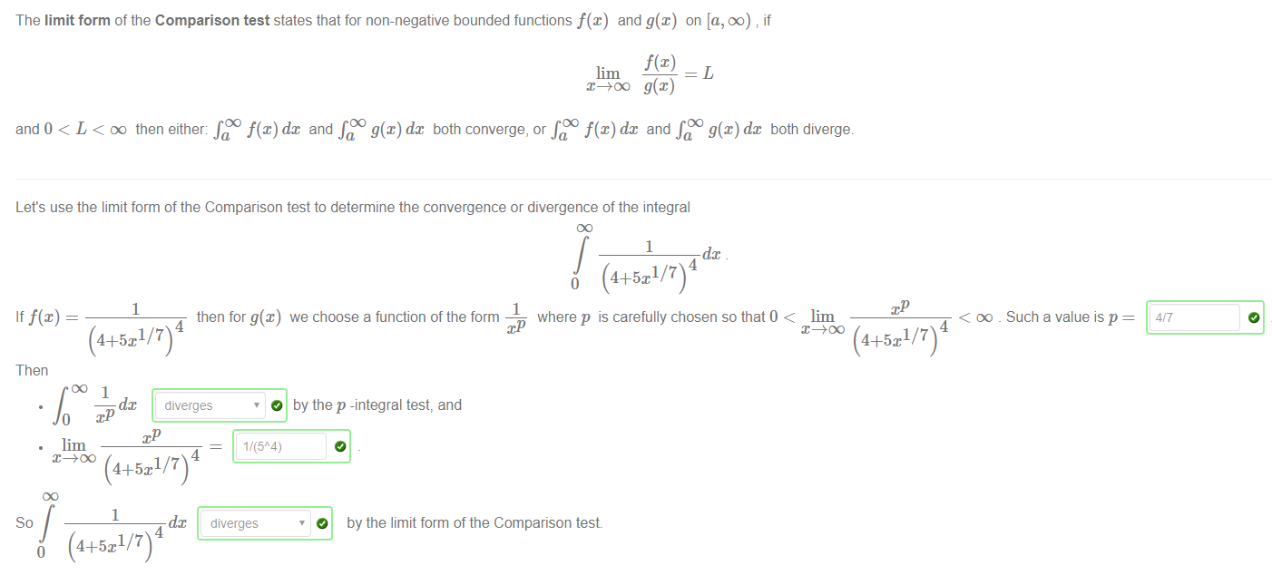 Machine generated alternative text:
The limit form ofthe Comparison test states that for non-negative bounded functions f@) and g(x) on [a, DO) if 
f@) 
lim 
and 0 < L < DO then either: dc and both converge, or and both diverge. 
Let's use the limit form of the Comparison test to determine the convergence or divergence of the integral 
1 
If f@) 
(4+5x1/7)4 
Then 
then for g@) 
1 
dc 
4 
(4+5x1 7 
1 
where p is carefully chosen so that0 < lim 
we choose a function of the form 
by the p -integral test, and 
< oo _ Such a value is p 
4 
(4+5x1 7 
dc diverges 
O 
1/(5A4) 
1 
dc diverges 
so 
4 
o (4+5x1/7) 
O 
by the limit form of the Comparison test 