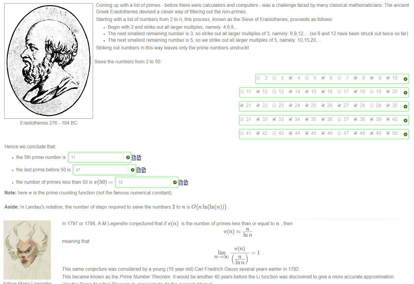 Untitled picture.png Machine generated alternative text:
Coming up with a list of primes - before there were calculators and computers - was a challenge faced by many classical mathematicians. The ancient 
Greek Erastothenes devised a clever way of filtering out the non-primes. 
Starting with a list of numbers from 2 to n, this process, known as the Sieve of Erastothenes; proceeds as follows: 
• Begin with 2 and strike out all larger multiples, namely: 46,8, 
• The next smallest remaining number is 3; so strike out all larger multiples of 3, namely (so 6 and 12 have been struck out twice so far). 
• The next smallest remaining number is 5; so we strike out all larger multiples of 5, namely 10, 15,20;_ 
Striking out numbers in this way leaves only the prime numbers unstruckl 
Sieve the numbers from 2 to 50: 
o fit 
10 
12 
13 
14 
15 
16 
L 17 
18 
20 
• 21 
22 
23 
24 
25 
26 
27 
28 
29 
30 
L 31 
32 
33 
34 
35 
36 
38 
39 
40 
50 
11 
41 
2 
42 
3 
43 
4 
44 
5 
45 
6 
46 
7 
37 
47 
8 
48 
g 
49 
Erastothenes 276 - 194 BC 
Hence we conclude that: 
• the 5th prime number is 11 
• the last prime before 50 is 47 
• the number of primes less than 50 is T(50) 
15 
Note: here is the prime counting function (not the famous numerical constant). 
Aside: In Landau's notation, the number of steps required to sieve the numbers 2 to n is O(nln(ln(n))) 

Untitled picture.png Machine generated alternative text:
In 1797 or 1798, 
meaning that 
A-M Legendre conjectured that if T(n) 
is the number of primes less than or equal to n , then 
In n 
—1 
Adrien-Marie Legendre 
1752 - 1833 
Carl Friedrich Gauss 
1777-1855 
This same conjecture was considered by a young (15 year old) Carl Friedrich Gauss several years earlier in 1792 
This became known as the Prime Number Theorem It would be another 40 years before the Li function was discovered to give a more accurate approximation 
Use the Prime Number Theorem to approximate (to the nearest integer): 
• T(50) 
13 
The Prime Number Theorem can also be used to determine lim 

