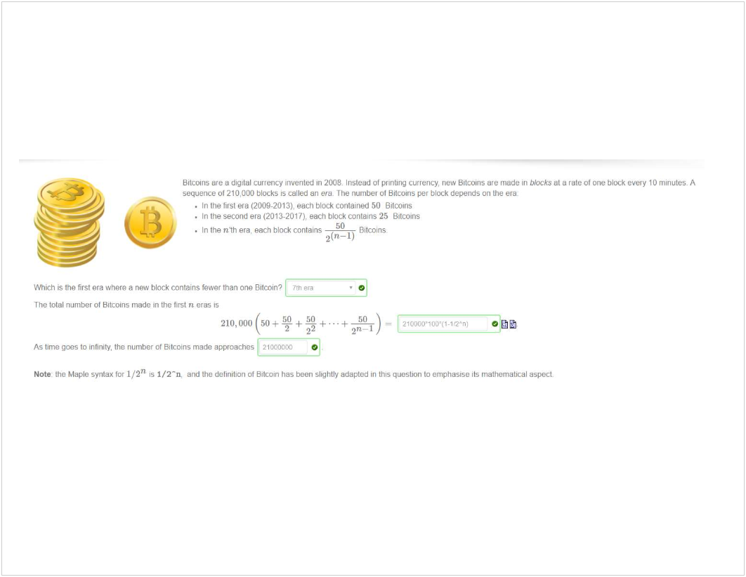 Machine generated alternative text:
Bitcoins ere a dig:tal currency •nvented In 200b Irvstead ot printing currency, "ew Bitcoins are mede blocks et a rate o' One block even' 10 minutes. A 
sequence 01210,000 blocks 15 called an The numbev 01 Bitcoins per block depends on the era 
. In tne first era (2009-2013). each block contaned 50 Bitcons 
• In the second era (2013-2017), each block contains 25 Bitcoins 
. In the nth era, each block contains 
Bitcoins 
Which is the first era where a new block contains fewer than one "h 
The total number ot Bitcoins made in the first n eras is 
50 50 
210,000 50+T+_+...+ 
22 
As timo gaos to infinity. tho number Of 8itcOins mada approaches 21tXt0COO 
2'7-1 
2100c0'10iY<-1-2'n; 
Note- the Maple syntax for 1/2/1 is 1/2 -n, and the definition ot Bitcoin has been slightly adapted in this question to emphasise its mathematical aspect. 