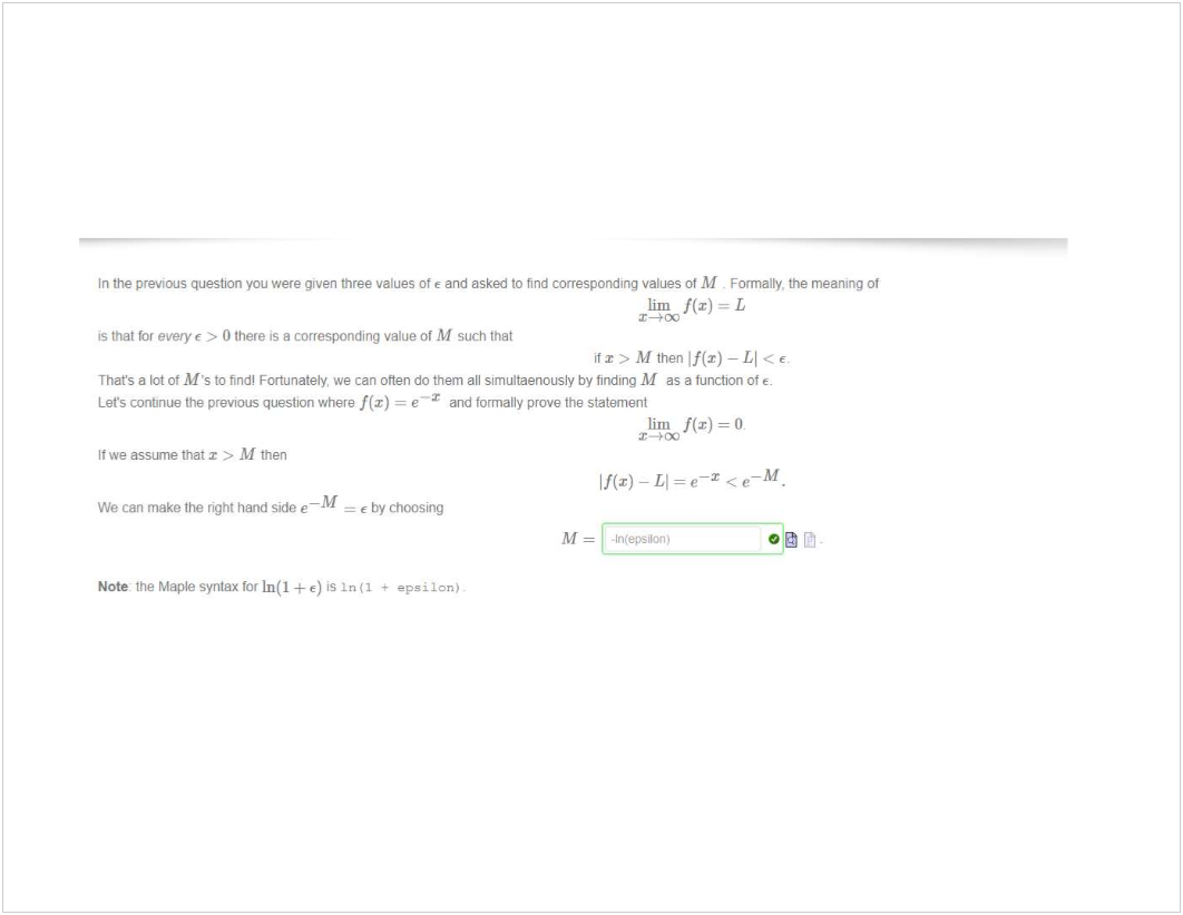 Machine generated alternative text:
In the previous question you were given three values ot E and asked to find corresponding values of M _ Formalty, the meaning ot 
lim f(x) = L 
is that every > O there is a corresponding value of M such that 
M then If(x) —Ll < 
That's a lot ot M's to find' Fortunately, we can often do them all simultaenously by finding M as a function ot 
Lets conbnue the previous question where f(x) = e and formally prove the statement 
It we assume that x > M then 
-M 
We can make the right hand side e 
Note' the Maple syntax for In(l + e) is In 
lim = (b 
-M 
If(x) — Ll = < e 
E by choosing 
- IntepsiI•OJ1) 
03 Pj 