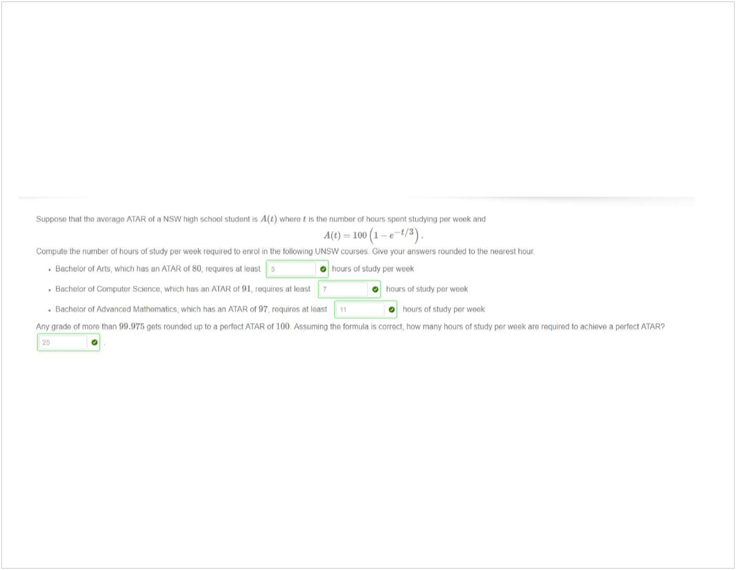 Machine generated alternative text:
Suppose that tho avorago ATAR 01 a NSW high school student 's A(t) Whoro is tho number Of hours spont studying por wonk and 
A(t) — 100 (1 -e- 
Compute the number of houts of study per week required to enrol In the tollomng UNSW courses. Cive your answers rounded to the nearest hour 
• Bachelor 01 Alts, which has un ATAR 01 SO, requires ut least 
O hours 01 study per week 
. Bachelor ot Computer Science. which hus an ATAR ot 91. requires at least 
. Bachelor of Advanced Mathematics, which has an ATAR ot 97. roquiros at toast 1 ' 
0 
hours 01 study per weak 
hours 01 study per wook 
Anv grada ot more than 99.975 gets rounded up to a perfect ATAR 01 100 Assuminq tho formula is correct. how many hours of study per week are required to achieve a perfect ATARQ 
0 