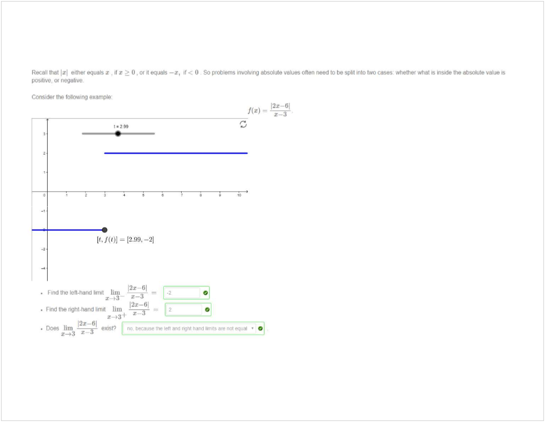 Machine generated alternative text:
Recall thet either equals , il 0 or it equals —x, < O so problems Involving absolute values Often need to be split into two Whether What S inside the absolute s 
pos•ttve, negative, 
Consider the following example] 
1-299 
= 12.99, 
12*-61 
• Vind the left-hand brnlt lim 
. Find right-hand limit lim 
. Does lim 
0 
nat • 