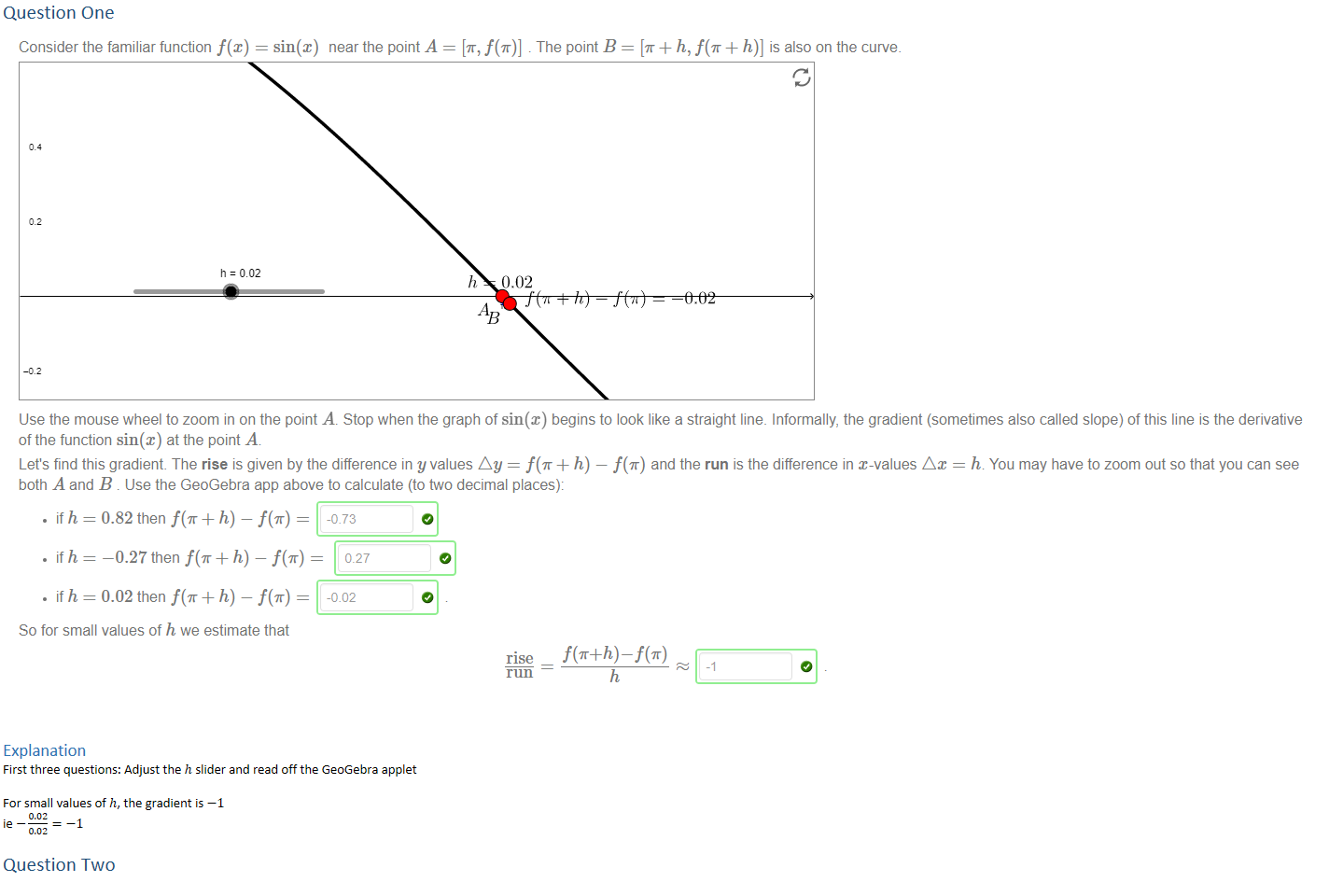 Question One
Untitled picture.png Machine generated alternative text:
Consider the familiar function f(x) 
sin@) near the point A = [T, f(T)] . The point B 
[T + h, + h)] is also on the curve. 
h=C02 
h 0.02 
AB 
Use the mouse wheel to zoom in on the point A. Stop when the graph of sin(x) begins to look like a straight line. Informally, the gradient (sometimes also called slope) of this line is the derivative 
of the function sin@) at the point A 
Let's find this gradient The rise is given by the difference in y values Ay = + h) — f(ff) and the run is the difference in x-values Ax = h. You may have to zoom out so that you can see 
both A and B . Use the GeoGebra app above to calculate (to two decimal places): 
• if h = 0.82 then + h) ¯ f(T) 
• if h 
—0.27 then + h) ¯ f(T) 
• if h = 0.02 then + h) ¯ f(T) 
So for small values of h we estimate that 
f(ff+h) 
Explanation
First three questions: Adjust the ℎ slider and read off the GeoGebra applet

For small values of ℎ, the gradient is −1
ie −﷐0.02﷮0.02﷯=−1

Question Two
Untitled picture.png Machine generated alternative text:
Formally a function f@) is differentiable at a point a when 
f' (a) — lim 
exists. Then a function f(x) is differentiable precisely when f' (a) exists for every point a in its domain. 
For example, to formally show that f@) 
and then find 
On the other hand, to show that g@) 
so 
g(h)—g(O) 
g(h)—g(O) 
Therefore g(x) is not differentiable at x 
does not exist. 
x is differentiable at x 
is not differentiable at x 
when h < O and 
when h > O 
O while 
0 because 
7 we first compute 
f' (7) = lim 
h 
14 
0, we first compute g(h) — g(0) which equals 
h 
